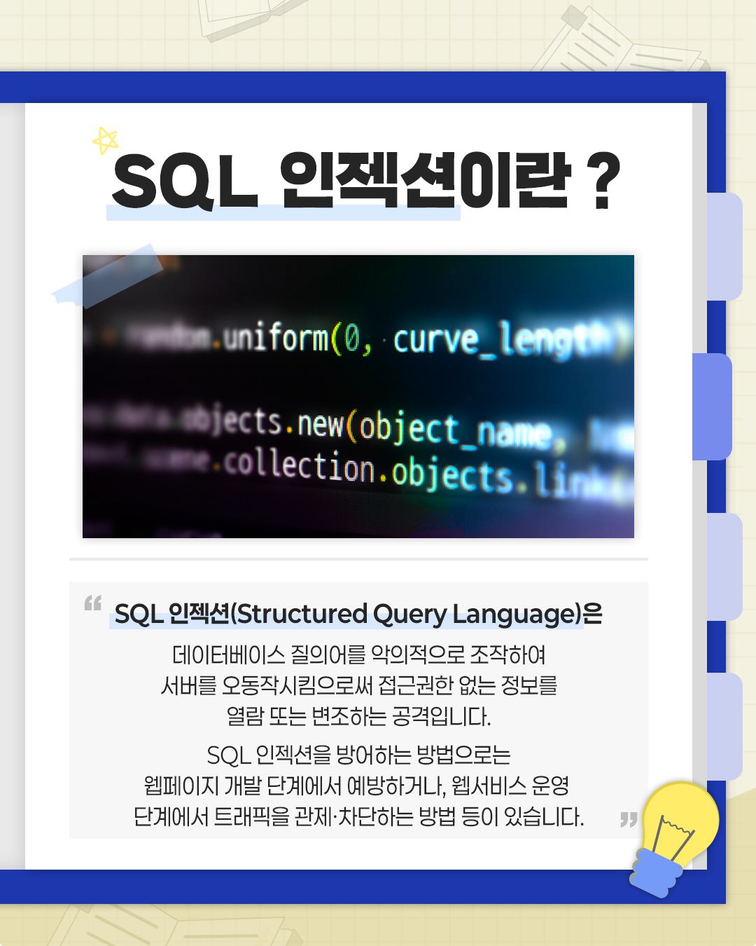 SQL 인젝션이란?
SQL 인젝션(Structured Query Language)은 데이터베이스 질의어를 악의적으로 조작하여 서버를 오작동시킴으로써 접근권한 없는 정보를 열람 또는 변조하는 공격입니다. SQL 인젝션을 방어하는 방법으로는 웹페이지 개발 단계에서 예방하거나, 웹서비스 운영 단계에서 트래픽을 관제, 차단하는 방법 등이 있습니다.