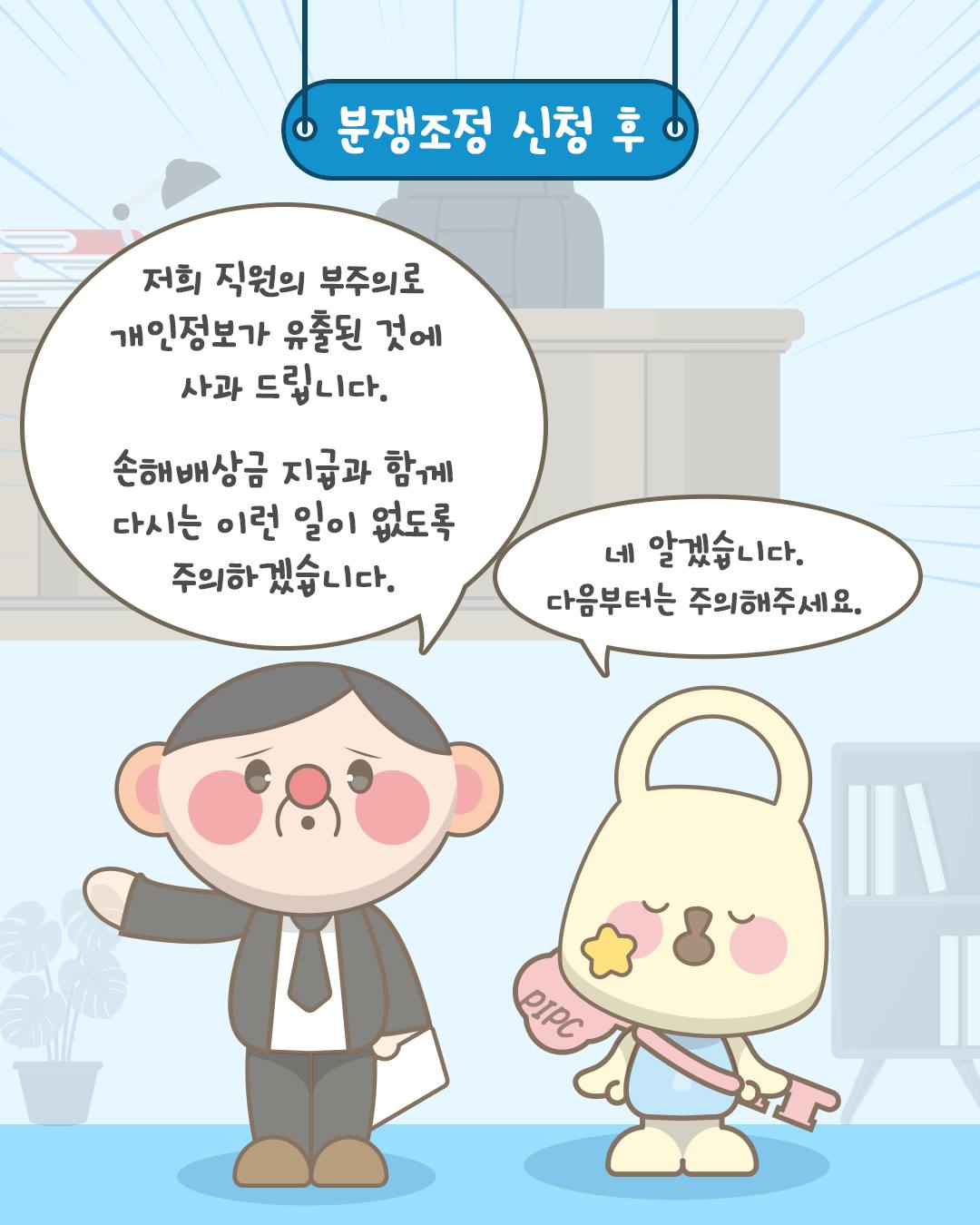분쟁조정 신청 후
저희 직원의 부주의로 개인정보가 유출된 것에 사과 드립니다. 손해배상금 지급과 함께 다시는 이런 일이 없도록 주의하겠습니다.
네 알겠습니다. 다음부터는 주의해주세요.