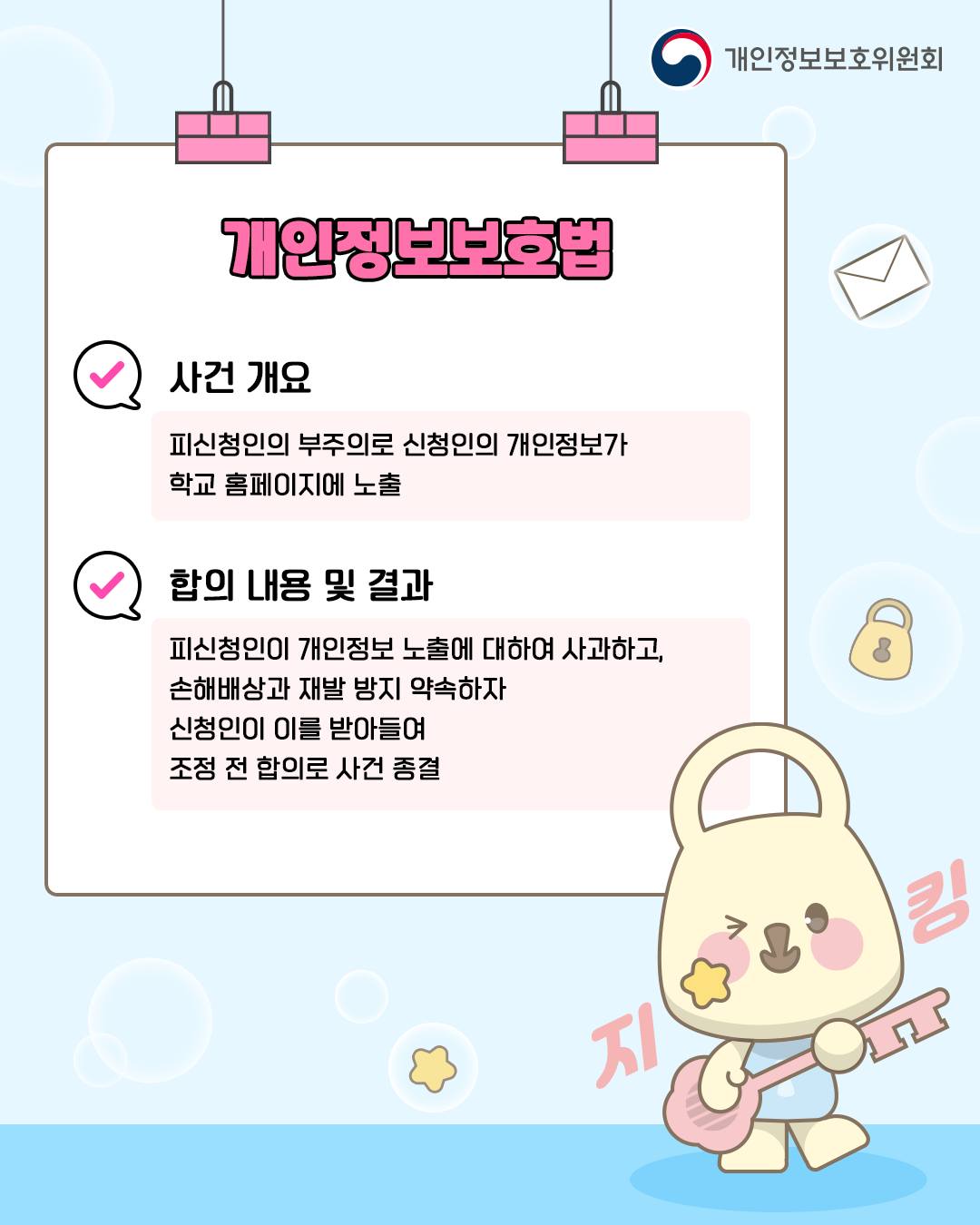 개인정보보호법
사건 개요: 피신청인의 부주의로 신청인의 개인정보가 학교 홈페이지에 노출
합의 내용 및 결과: 피신청인이 개인정보 노출에 대하여 사과하고, 손해배상과 재발 방지 약속하자 신청인이 이를 받아들여 조정 전 합의로 사건 종결