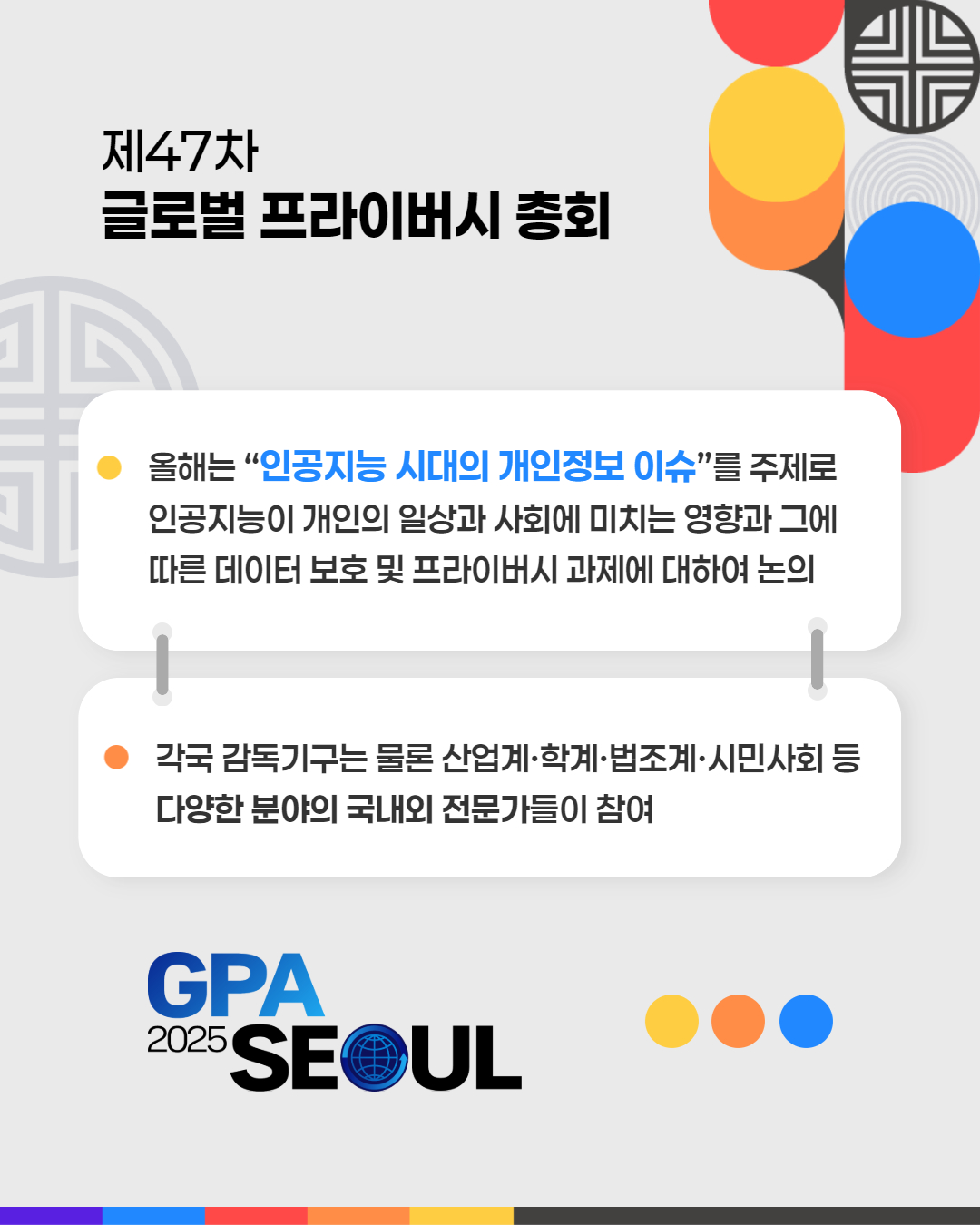 제47차
글로벌 프라이버시 총회
올해는 “인공지능 시대의 개인정보 이슈”를 주제로 인공지능이 개인의 일상과 사회에 미치는 영향과 그에 따른 데이터 보호 및 프라이버시 과제에 대하여 논의
각국 감독기구는 물론 산업계·학계·법조계·시민사회 등
다양한 분야의 국내외 전문가들이 참여