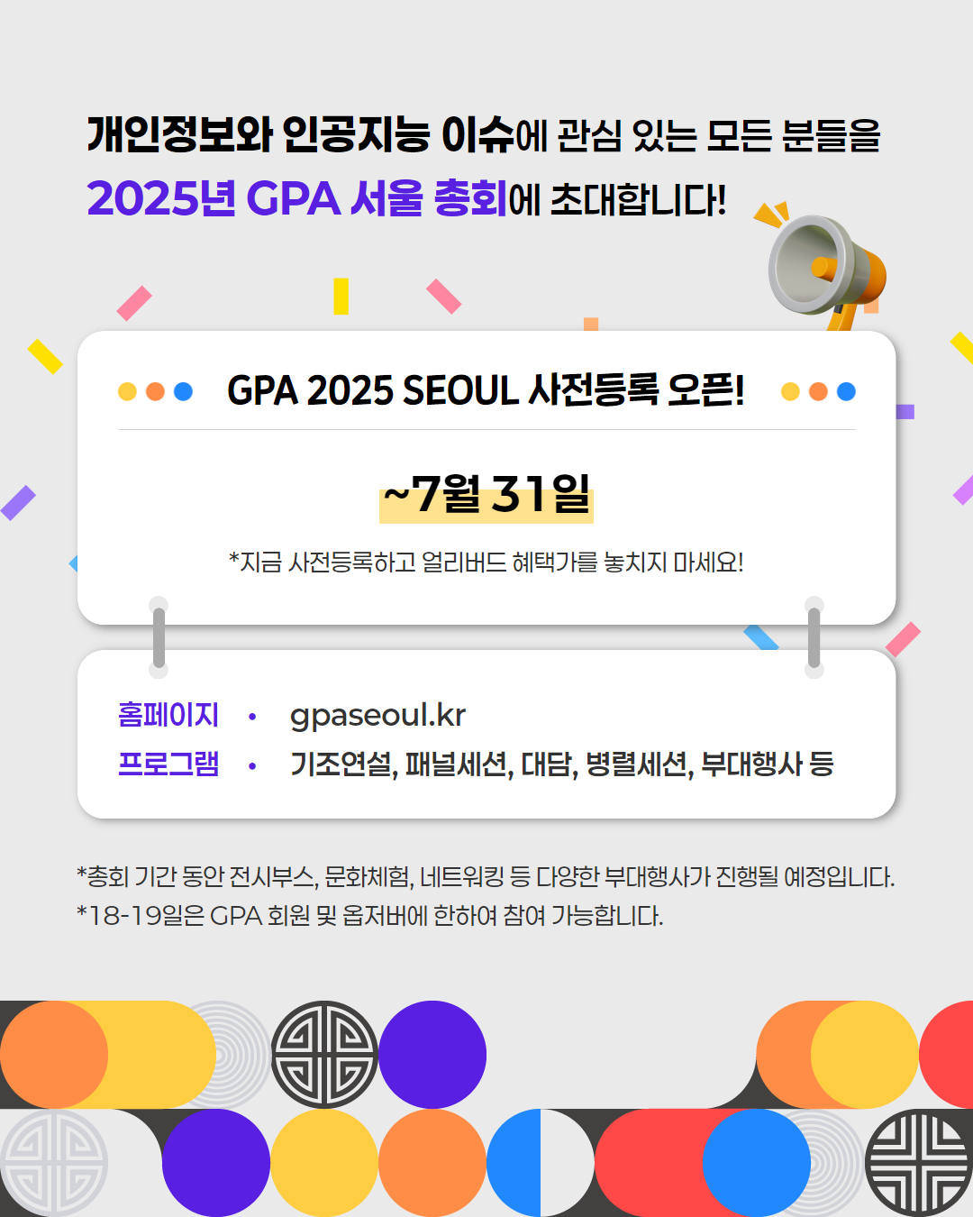 개인정보와 인공지능 이슈에 관심 있는 모든 분들을
2025년 GPA 서울총회에 초대합니다!
● GPA 2025 SEOUL 사전등록 오픈!
~7월31일
*지금 사전등록하고 얼리버드 혜택가를 놓치지 마세요!
홈페이지: gpaseoul.kr
프로그램: 기조연설, 패널세션, 대담, 병렬세션, 부대행사 등
*총회 기간 동안 전시부스, 문화체험, 네트워킹 등 다양한 부대행사가 진행될 예정입니다.
*18-19일은 GPA 회원 및 옵저버에 한하여 참여 가능합니다.