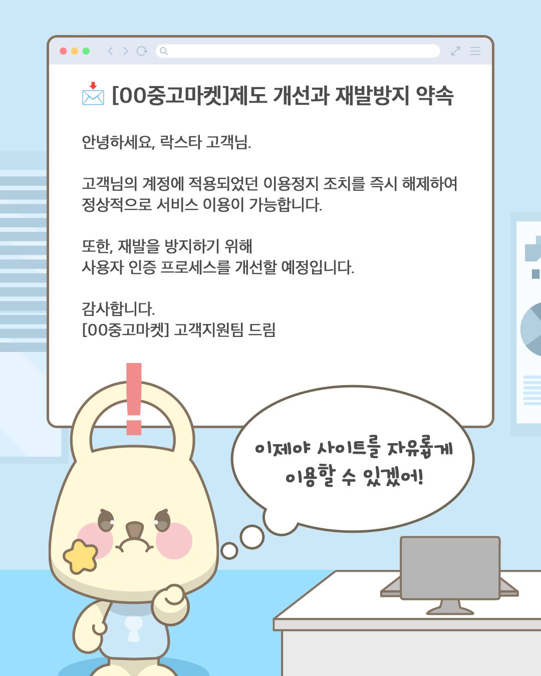 [00중고마켓]제도 개선과 재발방지 약속
안녕하세요, 락스타 고객님.
고객님의 계정에 적용되었던 이용정지 조치를 즉시 해제하여
정상적으로 서비스 이용이 가능합니다.
또한, 재발을 방지하기 위해
사용자 인증 프로세스를 개선할 예정입니다.
감사합니다.
[00중고마켓] 고객지원팀 드림

이제야 사이트를 자유롭게
이용할 수 있겠어!