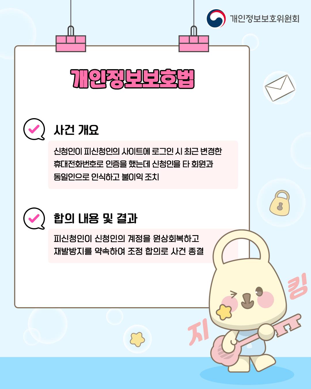 개인정보보호법
사건 개요
신청인이 피신청인의 사이트에 로그인 시 최근 변경한 휴대전화번호로 인증을 했는데 신청인을 타 회원과 동일인으로 인식하고 불이익 조치
합의 내용 및 결과
피신청인이 신청인의 계정을 원상회복하고 재발방지를 약속하여 조정 합의로 사건 종결
