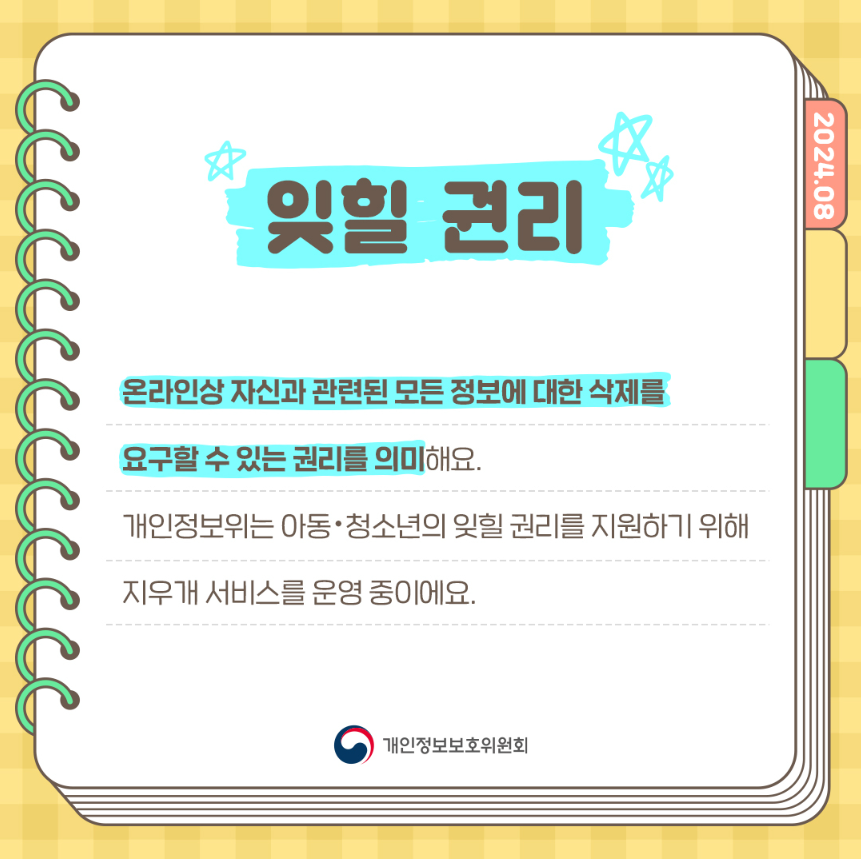 캡처 도구 잊힐 권리 2024.08 온라인상 자신과 관련된 모든 정보에 대한 삭제를 요구할 수 있는 권리를 의미해요. 개인정보위는 아동·청소년의 잊힐 권리를 지원하기 위해 지우개 서비스를 운영 중이에요. 개인정보보호위원회