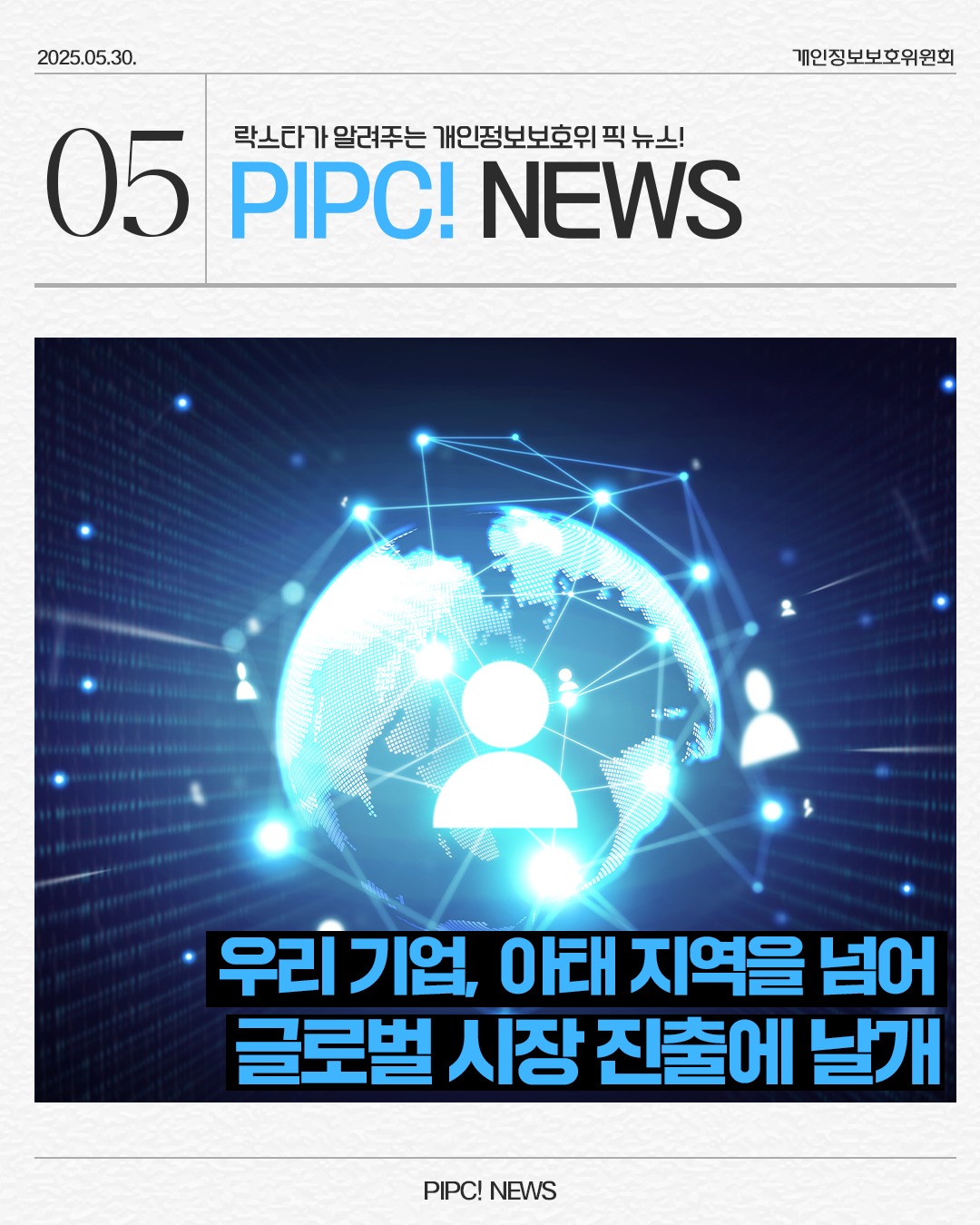 2025.05.30.
락스타가 알려주는 개인정보보호위픽 뉴스!
05 PIPC! NEWS
개인정보보호위원회
우리 기업, 아태지역을 넘어
글로벌 시장진출에 날개