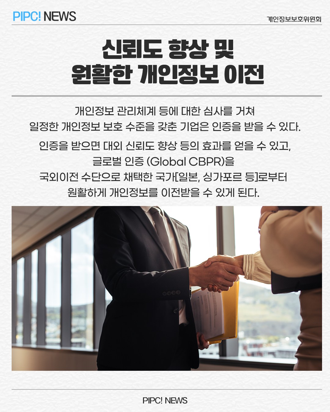 신뢰도 향상 및 원활한 개인정보 이전
개인정보 관리체계 등에 대한 심사를 거쳐 일정한 개인정보 보호 수준을 갖춘 기업은 인증을 받을 수 있다. 인증을 받으면 대외 신뢰도 향상 등의 효과를 얻을 수 있고, 글로벌 인증 (Global CBPR)을
국외이전 수단으로 채택한 국가[일본, 싱가포르 등]로부터 원활하게 개인정보를 이전받을 수 있게 된다.