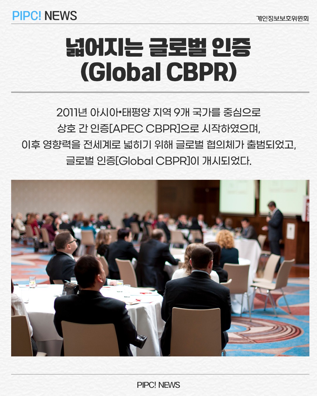 넓어지는 글로벌 인증(Global CBPR)
2011년 아시아·태평양 지역 9개 국가를 중심으로
상호 간 인증[APEC CBPR]으로 시작하였으며,
이후 영향력을 전세계로 넓히기 위해 글로벌 협의체가 출범되었고, 글로벌 인증[Global CBPR]이 개시되었다.