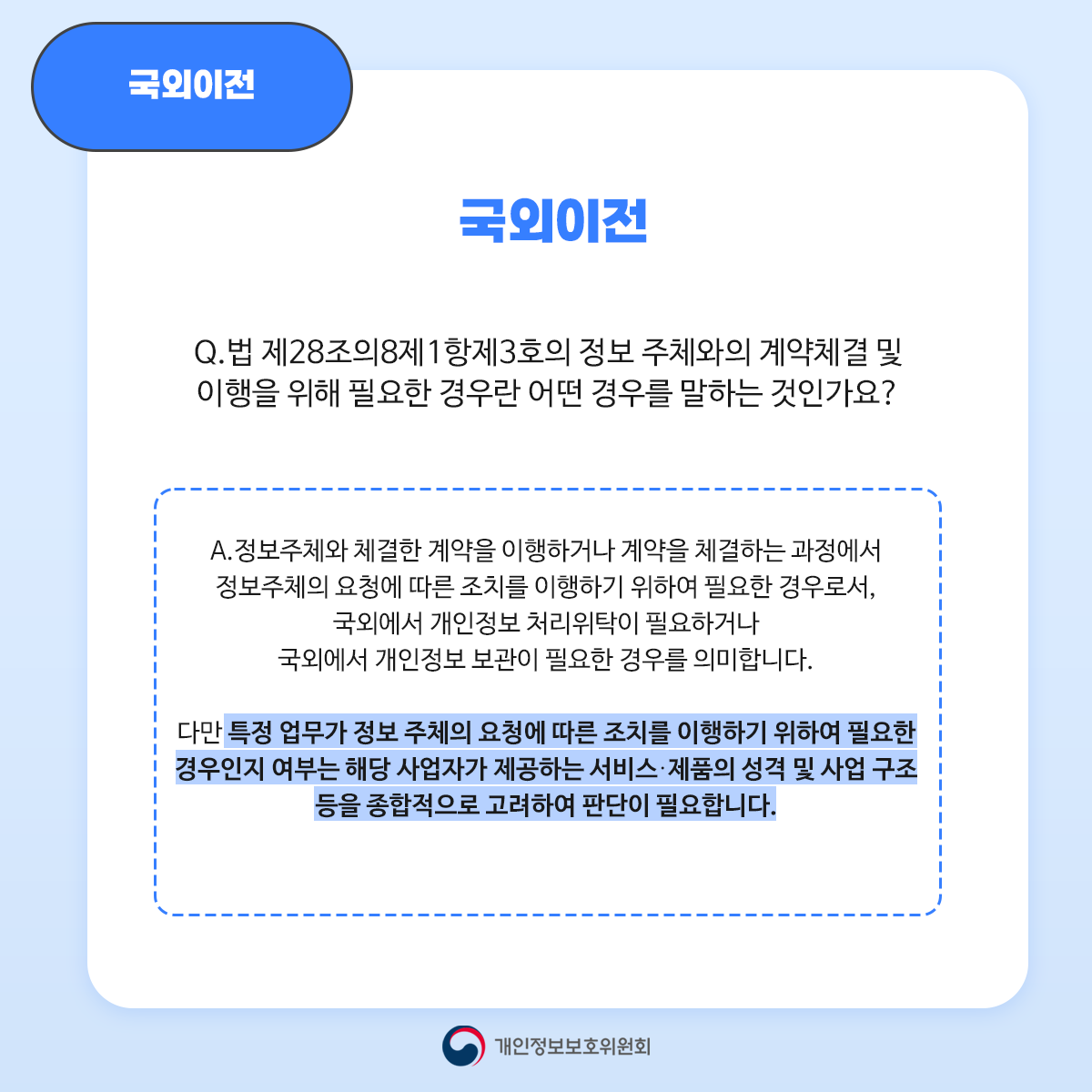 국외이전 국외이전 Q. 법 제28조의8제1항제3호의 정보 주체와의 계약체결 및 이행을 위해 필요한 경우란 어떤 경우를 말하는 것인가요? A. 정보주체와 체결한 계약을 이행하거나 계약을 체결하는 과정에서 정보주체의 요청에 따른 조치를 이행하기 위하여 필요한 경우로서 국외에서 개인정보 처리위탁이 필요하거나 국외에서 개인정보 보관이 필요한 경우를 의미합니다. 다만 특정 업무가 정보 주체의 요청에 따른 조치를 이행하기 위하여 필요한 경우인지 여부는 해당 사업자가 제공하는 서비스. 제품의 성격 및 사업 구조 등을 종합적으로 고려하여 판단이 필요합니다. 개인정보보호위원회