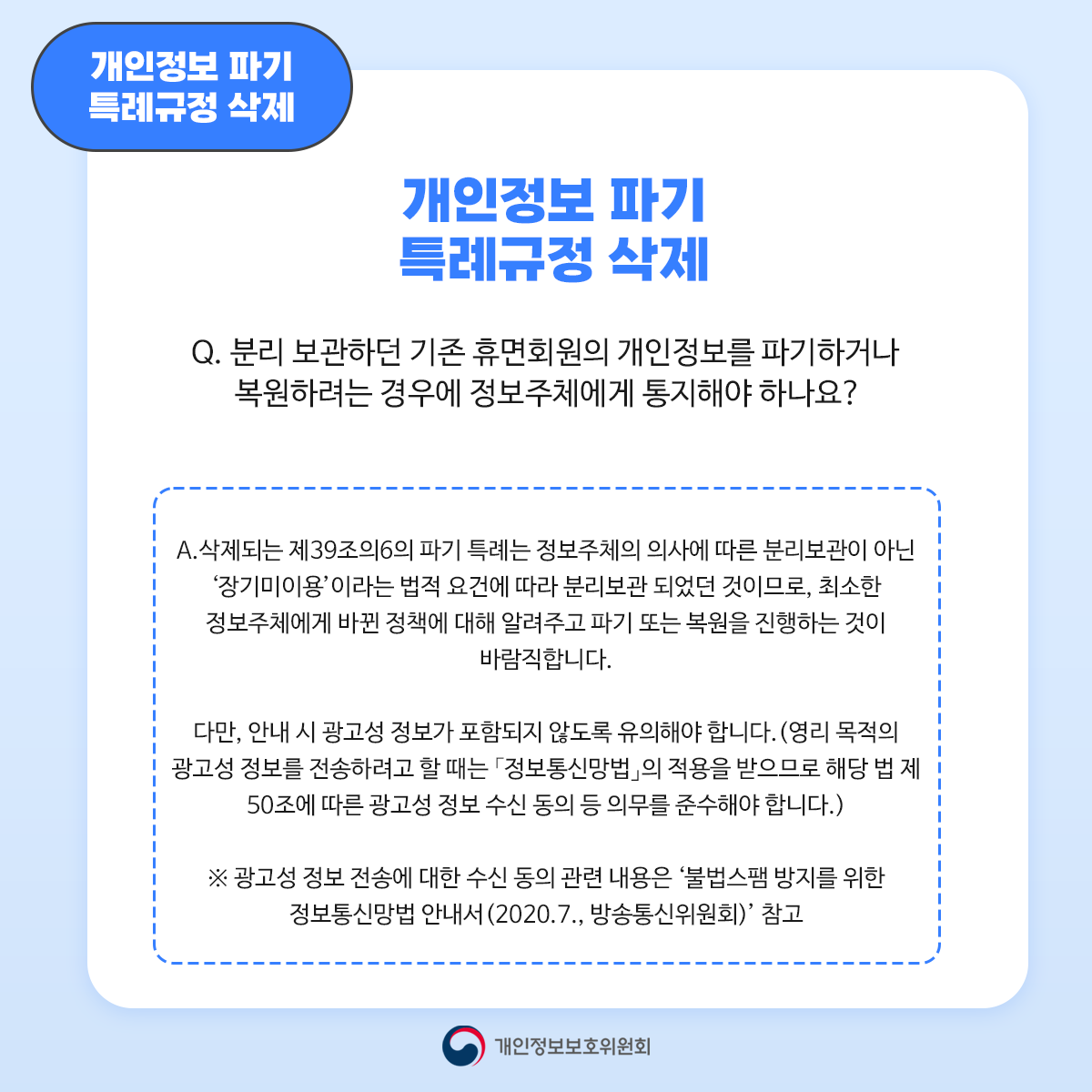 개인정보 파기 특례규정 삭제 개인정보 파기 특례규정 삭제 Q. 분리 보관하던 기존 휴면회원의 개인정보를 파기하거나 복원하려는 경우에 정보주체에게 통지해야 하나요? A. 삭제되는 제39조의6의 파기 특례는 정보주체의 의사에 따른 분리보관이 아닌 '장기미이용'이라는 법적 요건에 따라 분리보관 되었던 것이므로 최소한 정보주체에게 바뀐 정책에 대해 알려주고 파기 또는 복원을 진행하는 것이 바람직합니다. 다만 안내시 광고성 정보가 포함되지 않도록 유의해야 합니다. (영리 목적의 광고성 정보를 전송하려고 할 때는 「정보통신망법」의 적용을 받으므로 해당 법 제 50조에 따른 광고성 정보 수신 동의 등 의무를 준수해야 합니다.) ※ 광고성 정보 전송에 대한 수신 동의 관련 내용은 '불법스팸 방지를 위한 정보통신망법 안내서 (2020.7. 방송통신위원회)' 참고 개인정보보호위원회