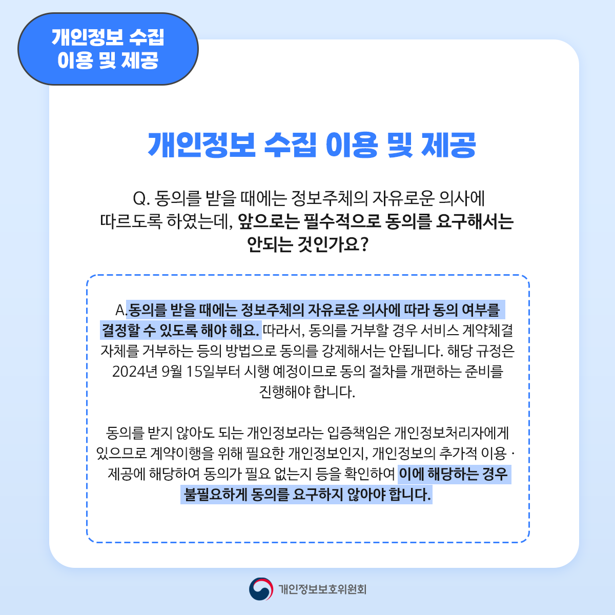 개인정보 수집 이용 및 제공 개인정보 수집 이용 및 제공 Q. 동의를 받을 때에는 정보주체의 자유로운 의사에 따르도록 하였는데 앞으로는 필수적으로 동의를 요구해서는 안되는 것인가요? A. 동의를 받을 때에는 정보주체의 자유로운 의사에 따라 동의 여부를 결정할 수 있도록 해야 해요. 따라서 동의를 거부할 경우 서비스 계약체결 자체를 거부하는 등의 방법으로 동의를 강제해서는 안됩니다. 해당 규정은 2024년 9월 15일부터 시행 예정이므로 동의 절차를 개편하는 준비를 진행해야 합니다. 동의를 받지 않아도 되는 개인정보라는 입증책임은 개인정보처리자에게 있으므로 계약이행을 위해 필요한 개인정보인지 개인정보의 추가적 이용. 제공에 해당하여 동의가 필요 없는지 등을 확인하여 이에 해당하는 경우 불필요하게 동의를 요구하지 않아야 합니다.