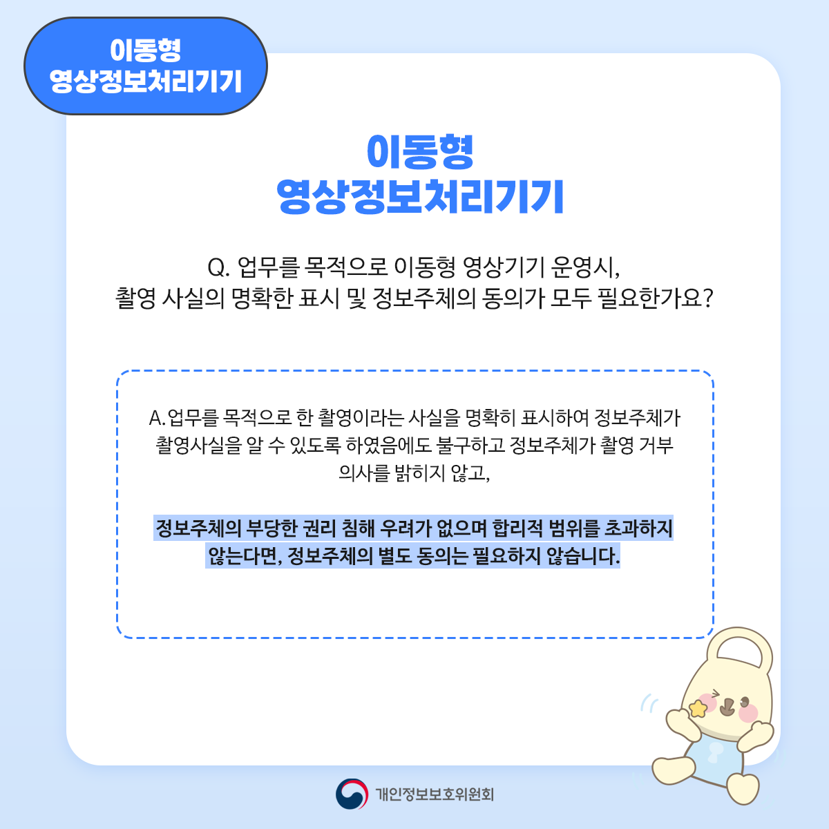 이동형 영상정보처리기기 이동형 영상정보처리기기 Q. 업무를 목적으로 이동형 영상기기 운영시, 촬영 사실의 명확한 표시 및 정보주체의 동의가 모두 필요한가요? A. 업무를 목적으로 한 촬영이라는 사실을 명확히 표시하여 정보주체가 촬영사실을 알 수 있도록 하였음에도 불구하고 정보주체가 촬영 거부 의사를 밝히지 않고, 정보주체의 부당한 권리 침해 우려가 없으며 합리적 범위를 초과하지 않는다면, 정보주체의 별도 동의는 필요하지 않습니다.