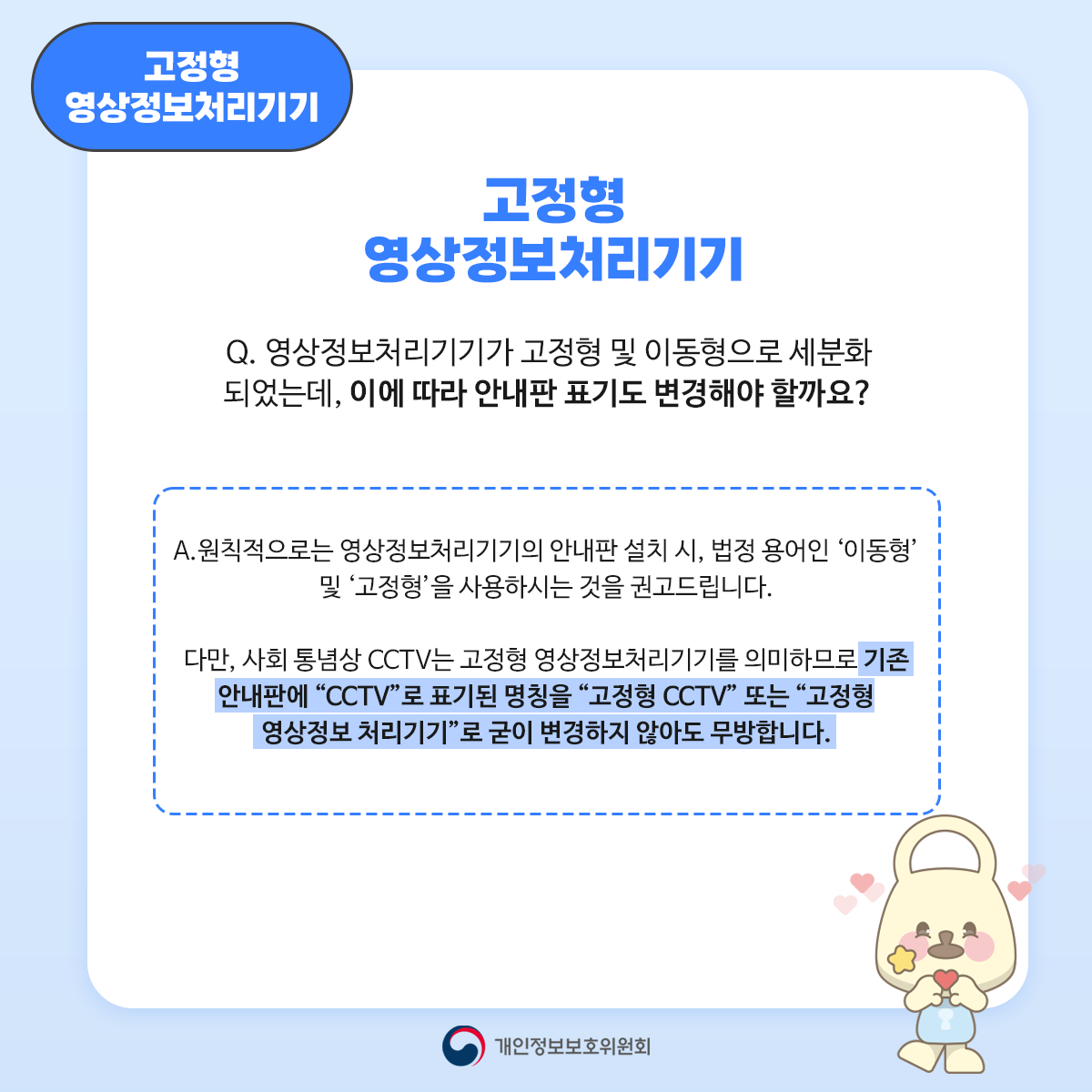 고정형 영상정보처리기기 고정형 영상정보처리기기 Q. 영상정보처리기기가 고정형 및 이동형으로 세분화 되었는데, 이에 따라 안내판 표기도 변경해야 할까요? A. 원칙적으로는 영상정보처리기기의 안내판 설치 시, 법정용어인 '이동형' 및 '고정형'을 사용하시는 것을 권고드립니다. 다만, 사회 통념상 CCTV는 고정형 영상정보처리기기를 의미하므로 기존 안내판에 