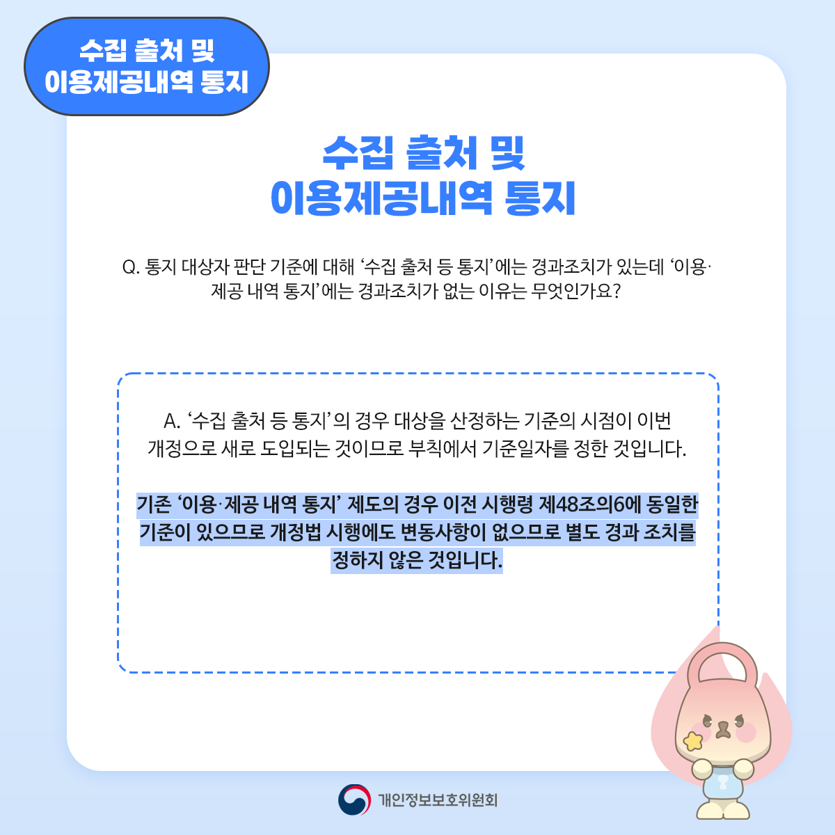 수집 출처 및 이용제공내역 통지 수집 출처 및 이용제공내역 통지 Q. 통지 대상자 판단 기준에 대해 '수집 출처 등 통지'에는 경과조치가 있는데 '이용. 제공내역 통지'에는 경과조치가 없는 이유는 무엇인가요? A. '수집 출처 등 통지의 경우 대상을 산정하는 기준의 시점이 이번 개정으로 새로 도입되는 것이므로 부칙에서 기준일자를 정한 것입니다. 기존 '이용·제공 내역 통지' 제도의 경우 이전 시행령 제48조의6에 동일한 기준이 있으므로 개정법 시행에도 변동사항이 없으므로 별도 경과조치를 정하지 않은 것입니다. 개인정보보호위원회