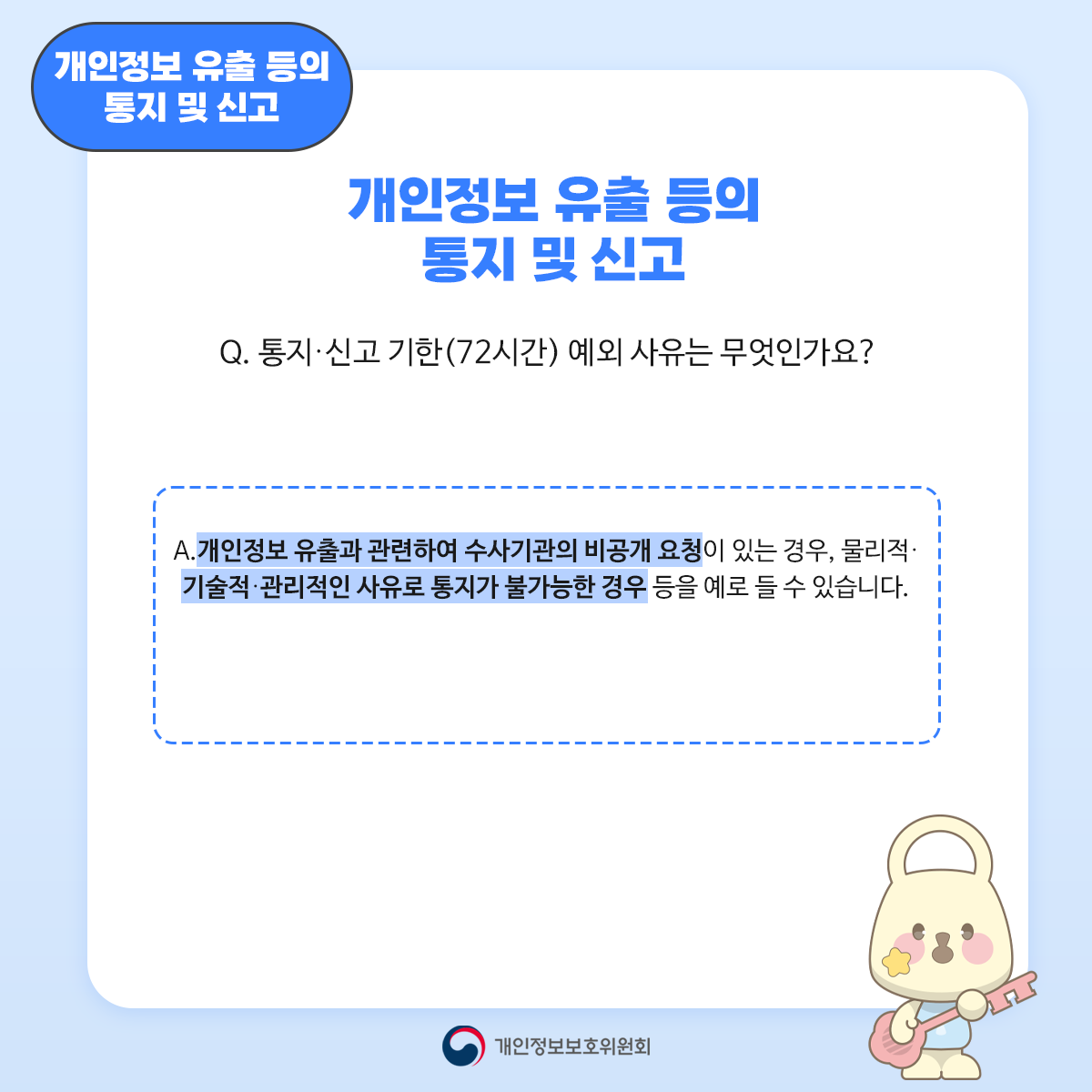 '개인정보 유출 등의 통지 및 신고 개인정보 유출 등의 통지 및 신고 Q. 통지·신고 기한(72시간) 예외사유는 무엇인가요? A. 개인정보 유출과 관련하여 수사기관의 비공개 요청이 있는 경우, 물리적· 기술적·관리적인 사유로 통지가 불가능한 경우 등을 예로 들 수 있습니다. 개인정보보호위원회