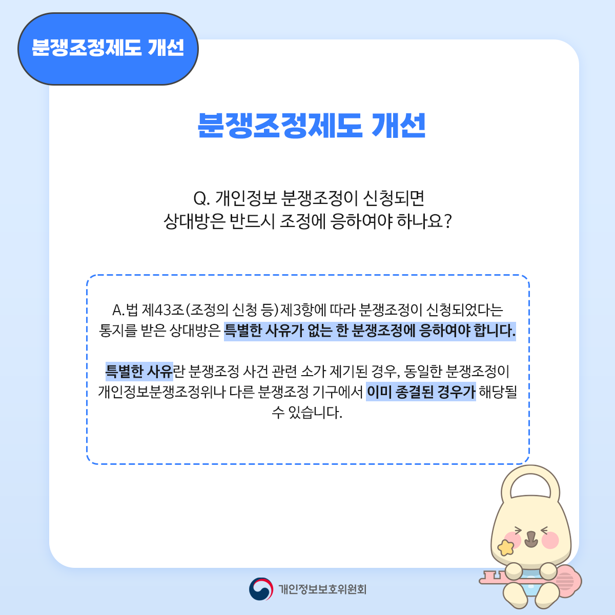 분쟁조정제도 개선 분쟁조정제도 개선 Q. 개인정보 분쟁조정이 신청되면 상대방은 반드시 조정에 응하여야 하나요? A. 법 제43조(조정의 신청 등) 제3항에 따라 분쟁조정이 신청되었다는 통지를 받은 상대방은 특별한 사유가 없는 한 분쟁조정에 응하여야 합니다. 특별한 사유란 분쟁조정 사건 관련 소가 제기된 경우, 동일한 분쟁조정이 개인정보분쟁조정위나 다른 분쟁조정 기구에서 이미 종결된 경우가 해당될 수 있습니다. 개인정보보호위원회