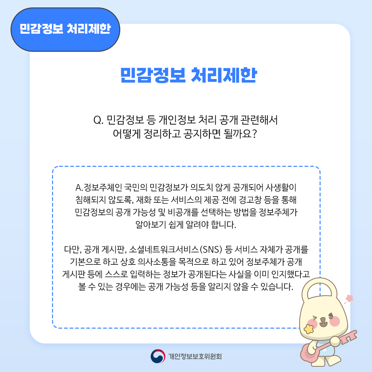 민감정보 처리제한 민감정보처리제한 Q. 민감정보 등 개인정보 처리 공개 관련해서 어떻게 정리하고 공지하면 될까요? A. 정보주체인 국민의 민감정보가 의도치 않게 공개되어 사생활이 침해되지 않도록 재화 또는 서비스의 제공 전에 경고창 등을 통해 민감정보의 공개 가능성 및 비공개를 선택하는 방법을 정보주체가 알아보기 쉽게 알려야 합니다. 다만, 공개 게시판 소셜네트워크서비스(SNS) 등 서비스 자체가 공개를 기본으로 하고 상호 의사소통을 목적으로 하고 있어 정보주체가 공개 게시판 등에 스스로 입력하는 정보가 공개된다는 사실을 이미 인지했다고 볼 수 있는 경우에는 공개 가능성 등을 알리지 않을 수 있습니다. 개인정보보호위원회