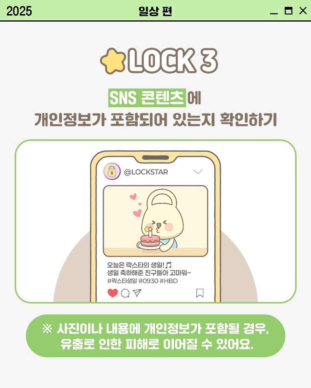 LOCK 3

SNS 콘텐츠에
개인정보가 포함되어 있는지 확인하기

@LOCKSTAR
오늘은 락스타의 생일!
생일 축하해준 친구들아 고마워~
#락스타생일 #0930 #HBD

※ 사진이나 내용에 개인정보가 포함될 경우,
유출로 인한 피해로 이어질 수 있어요.