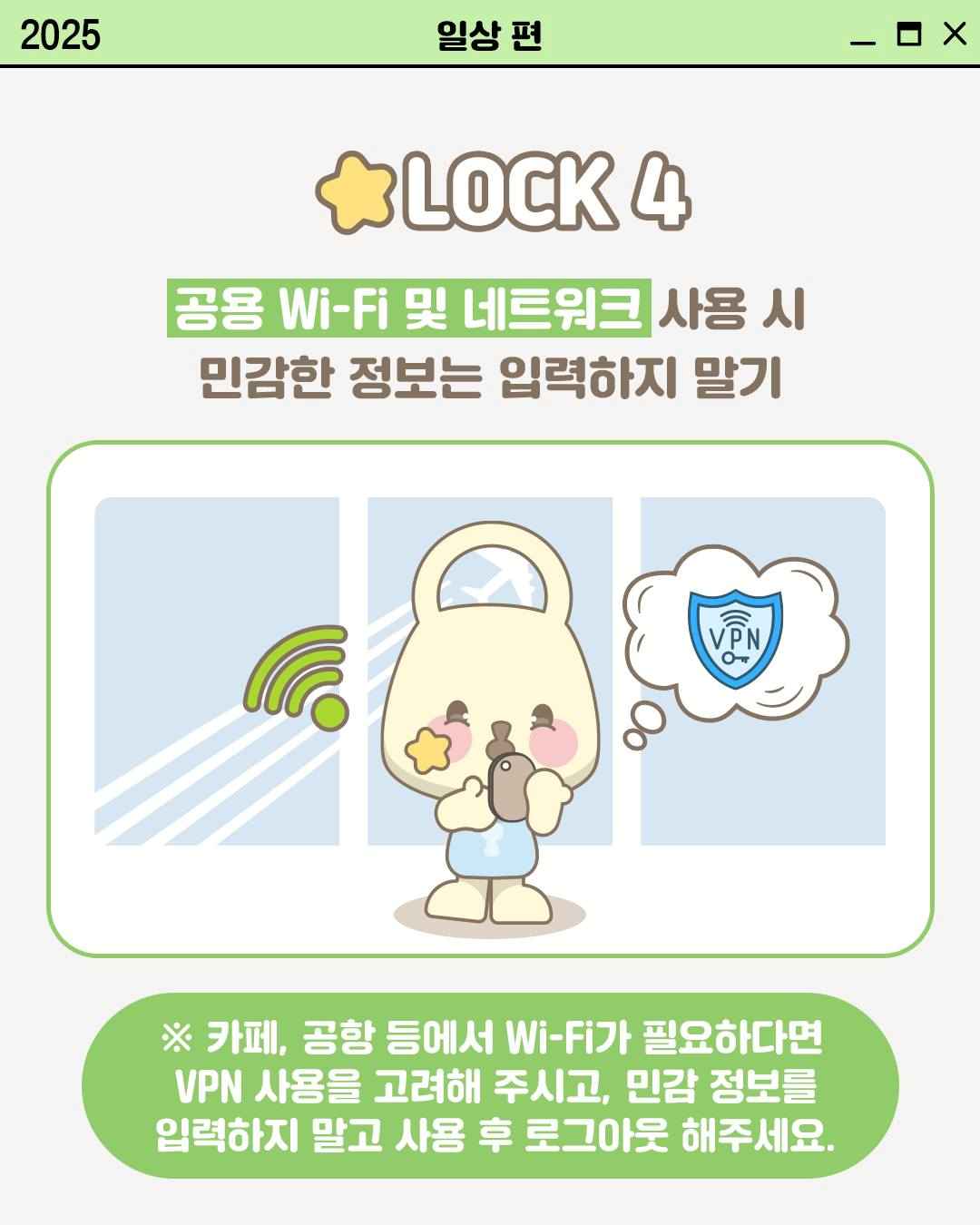 LOCK 4

공용 Wi-Fi 및 네트워크 사용 시
민감한 정보는 입력하지 말기

※ 카페, 공항 등에서 Wi-Fi가 필요하다면
VPN 사용을 고려해 주시고, 민감 정보를
입력하지 말고 사용 후 로그아웃 해주세요.