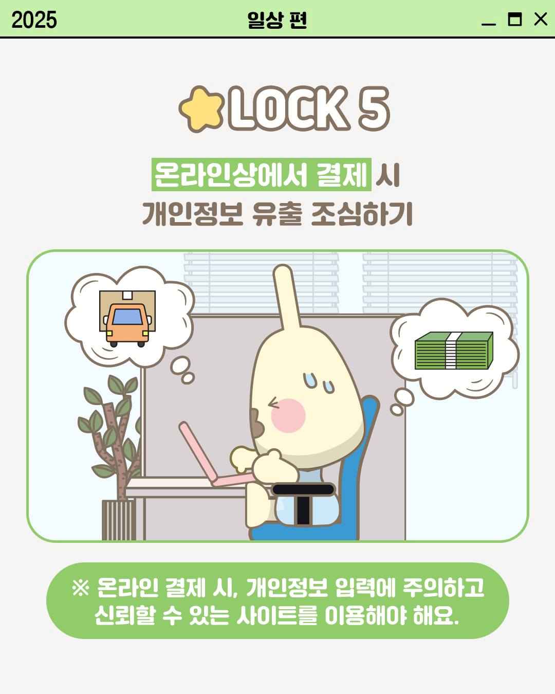 LOCK 5

온라인상에서 결제 시
개인정보 유출 조심하기

※ 온라인 결제 시, 개인정보 입력에 주의하고
신뢰할 수 있는 사이트를 이용해야 해요.