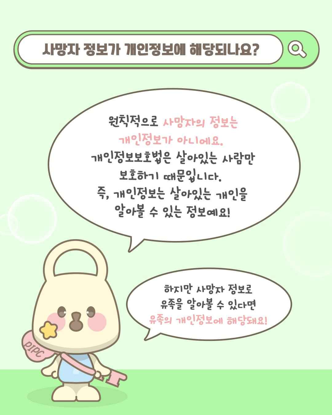 사망자 정보가 개인정보에 해당되나요?

원칙적으로 사망자의 정보는
개인정보가 아니에요.
개인정보보호법은 살아있는 사람만
보호하기 때문입니다.
즉, 개인정보는 살아있는 개인을
알아볼 수 있는 정보예요!

하지만 사망자 정보로
유족을 알아볼 수 있다면
유족의 개인정보에 해당돼요!