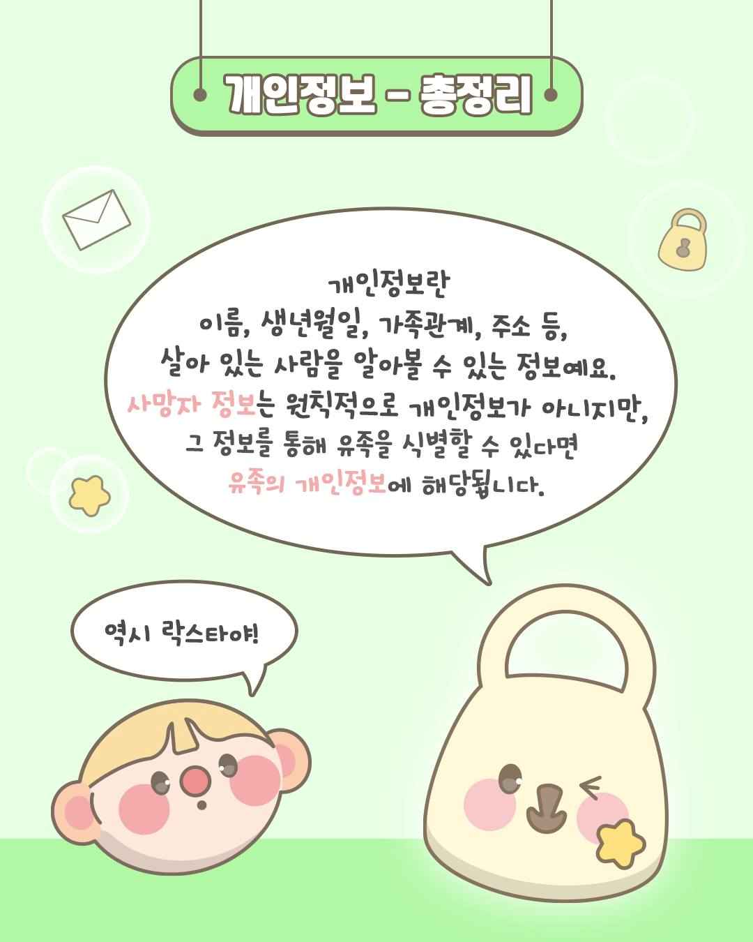 개인정보- 총정리

개인정보란
이름, 생년월일, 가족관계, 주소 등,
살아 있는 사람을 알아볼 수 있는 정보예요.
사망자 정보는 원칙적으로 개인정보가 아니지만,
그 정보를 통해 유족을 식별할 수 있다면
유족의 개인정보에 해당됩니다.

역시 락스타야!