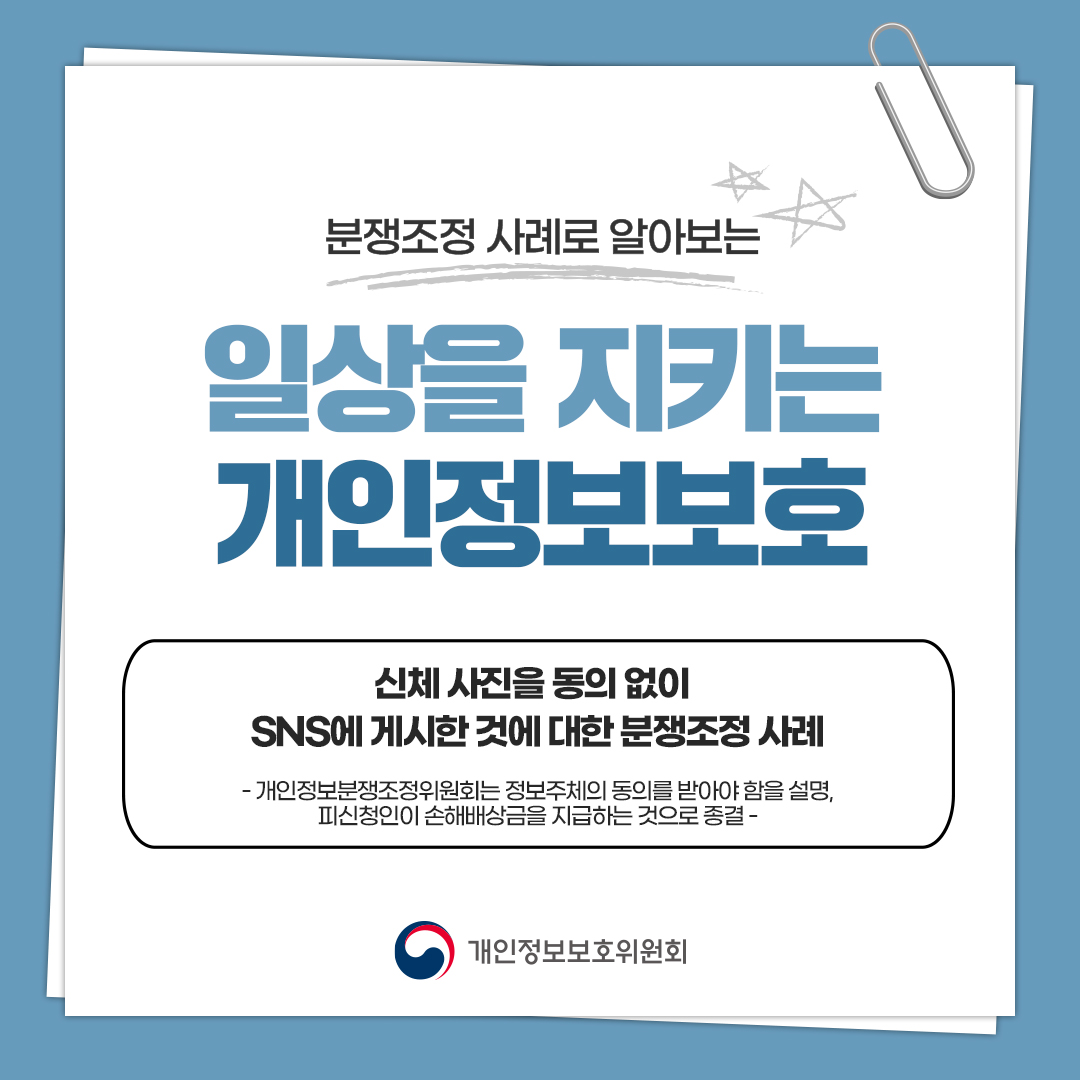 분쟁조정 사례로 알아보는 일상을 지키는 개인정보보호 신체 사진을 동의 없이 SNS에 게시한 것에 대한 분쟁조정 사례 - 개인정보분쟁조정위원회는 정보주체의 동의를 받아야 함을 설명, 피신청인이 손해배상금을 지급하는 것으로 종결 - 개인정보보호위원회