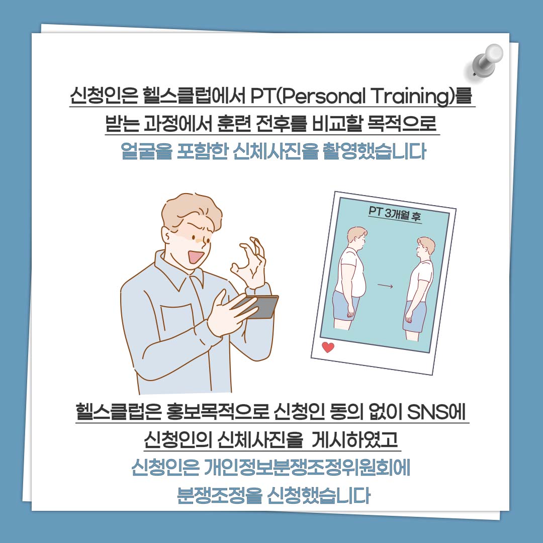신청인은 헬스클럽에서 PT(Personal Training)를 받는 과정에서 훈련 전후를 비교할 목적으로 얼굴을 포함한 신체사진을 촬영했습니다 헬스클럽은 홍보목적으로 신청인 동의 없이 SNS에 신청인의 신체사진을 게시하였고 신청인은 개인정보분쟁조정위원회에 분쟁조정을 신청했습니다