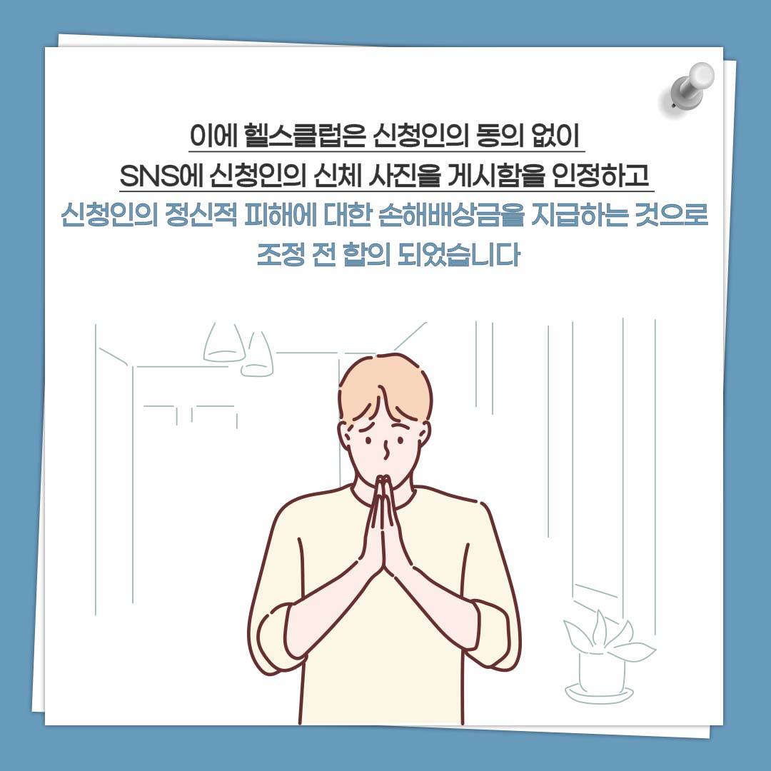 이에 헬스클럽은 신청인의 동의 없이 SNS에 신청인의 신체 사진을 게시함을 인정하고 신청인의 정신적 피해에 대한 손해배상금을 지급하는 것으로 조정 전 합의 되었습니다