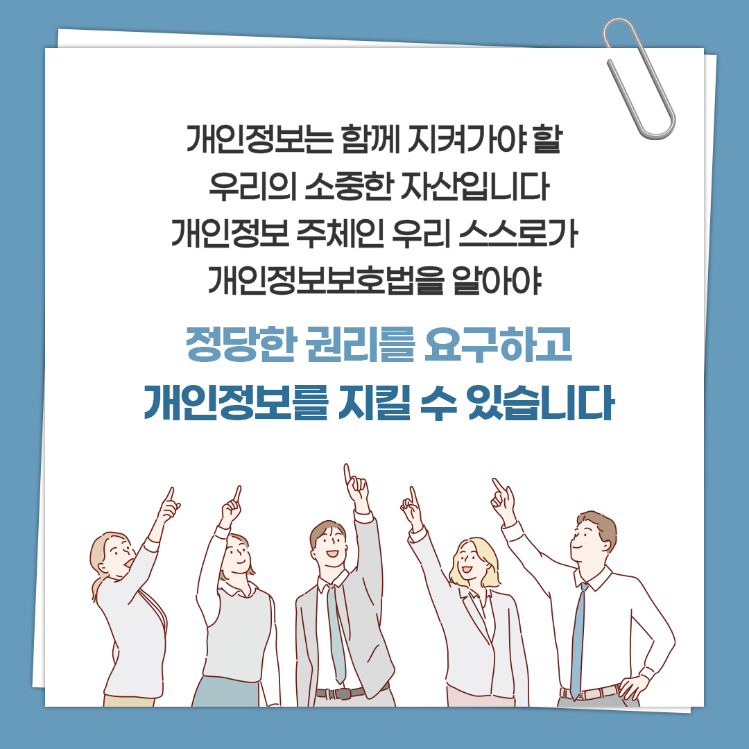 개인정보는 함께 지켜가야 할 우리의 소중한 자산입니다 개인정보 주체인 우리 스스로가 개인정보보호법을 알아야 정당한 권리를 요구하고 개인정보를 지킬 수 있습니다
