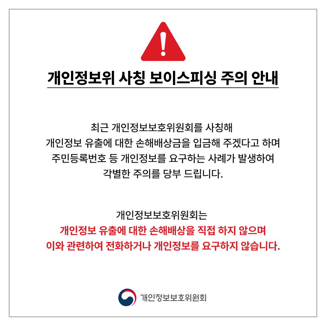 개인정보위 사칭 보이스피싱 주의 안내 최근 개인정보보호위원회를 사칭해 개인정보 유출에 대한 손해배상금을 입금해 주겠다고 하며 주민등록번호 등 개인정보를 요구하는 사례가 발생하여 각별한 주의를 당부 드립니다. 개인정보보호위원회는 개인정보 유출에 대한 손해배상을 직접 하지 않으며 이와 관련하여 전화하거나 개인정보를 요구하지 않습니다. 개인정보보호위원회
