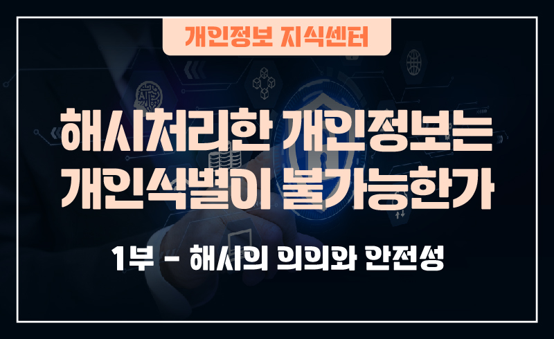 240919_웹배너(개인정보 지식센터  해시처리한 개인정보는 개인식별이 불가능한가_1부-해시의 의의와 안전성  2부-해시에 대한 공격위험과 해결방안)-01