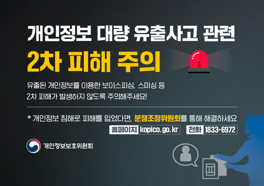 개인정보 대량 유출사고 관련 2차 피해 주의
유출된 개인정보를 이용한 보이스피싱, 스미싱 등 2차 피해가 발생하지 않도록 주의해주세요!
*개인정보 침해로 피해를 입었다면, 분쟁조정위원회를 통해 해결하세요
홈페이지: kopico.go.kr 전화: 1833-6972