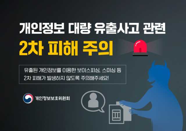 개인정보 대량 유출사고 관련 2차 피해 주의
유출된 개인정보를 이용한 보이스피싱, 스미싱 등 2차 피해가 발생하지 않도록 주의해주세요!
*개인정보 침해로 피해를 입었다면, 분쟁조정위원회를 통해 해결하세요
홈페이지: kopico.go.kr 전화: 1833-6972