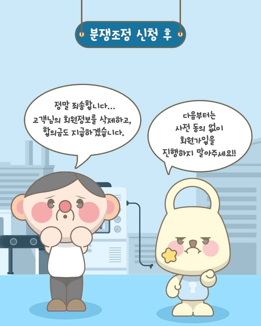 분쟁조정 신청 후

정말 죄송합니다...
고객님의 회원정보를 삭제하고,
합의금도 지급하겠습니다.

다음부터는
사전 동의 없이
회원가입을
진행하지 말아주세요!!