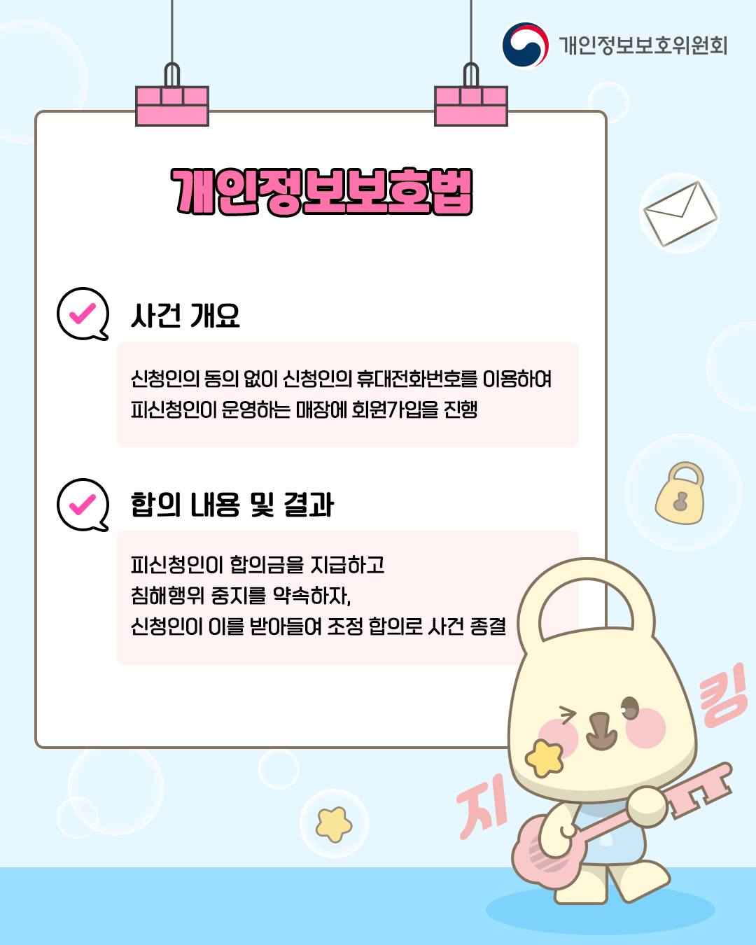 개인정보보호법

✓ 사건 개요
신청인의 동의 없이 신청인의 휴대전화번호를 이용하여
피신청인이 운영하는 매장에 회원가입을 진행

✓ 합의 내용 및 결과
피신청인이 합의금을 지급하고
침해행위 중지를 약속하자,
신청인이 이를 받아들여 조정 합의로 사건 종결