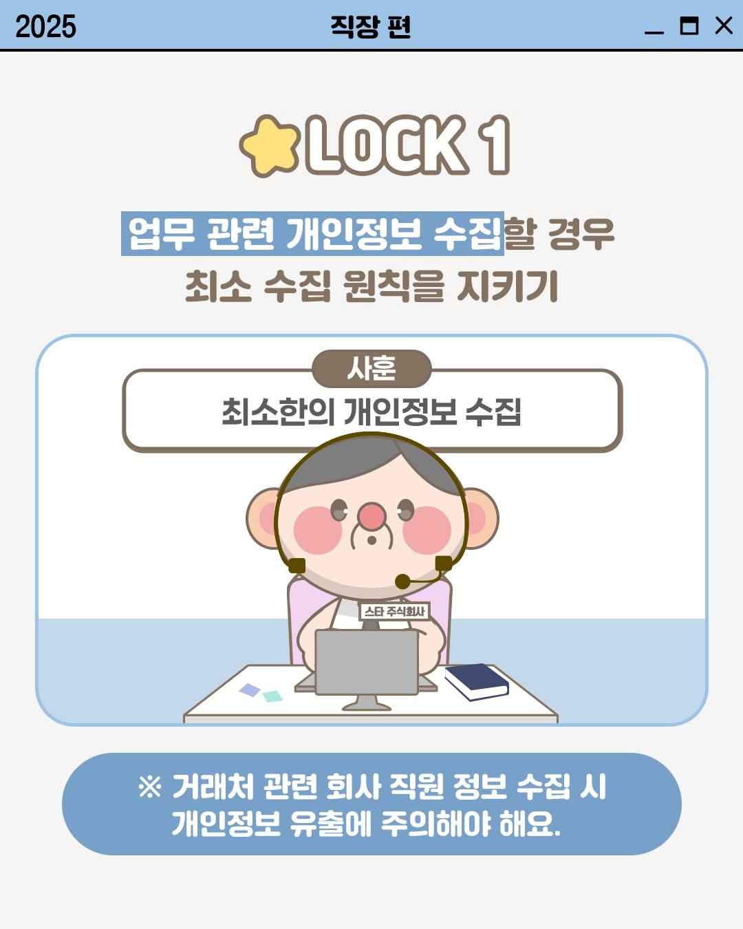LOCK 1

업무 관련 개인정보 수집할 경우
최소 수집 원칙을 지키지

사훈
최소한의 개인정보 수집

※ 거래처 관련 회사 직원 정보 수집 시
개인정보 유출에 주의해야 해요.
