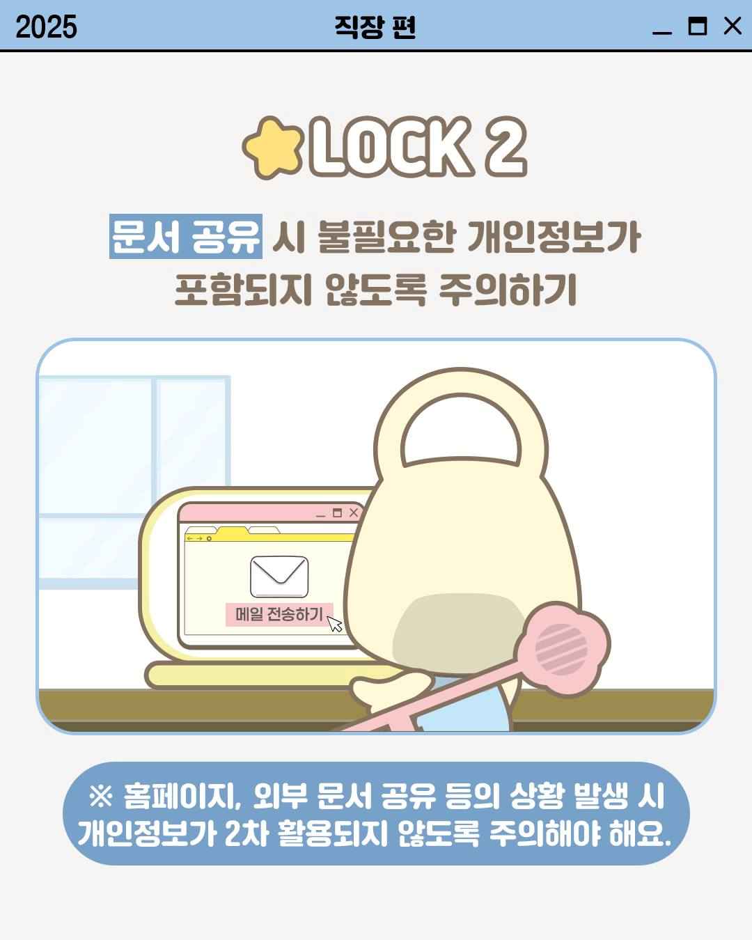 LOCK 2

문서 공유 시 불필요한 개인정보가
포함되지 않도록 주의하기

※ 홈페이지, 회부 문서 공유 등의 상황 발생 시
개인정보가 2차 활용되지 않도록 주의해야 해요.