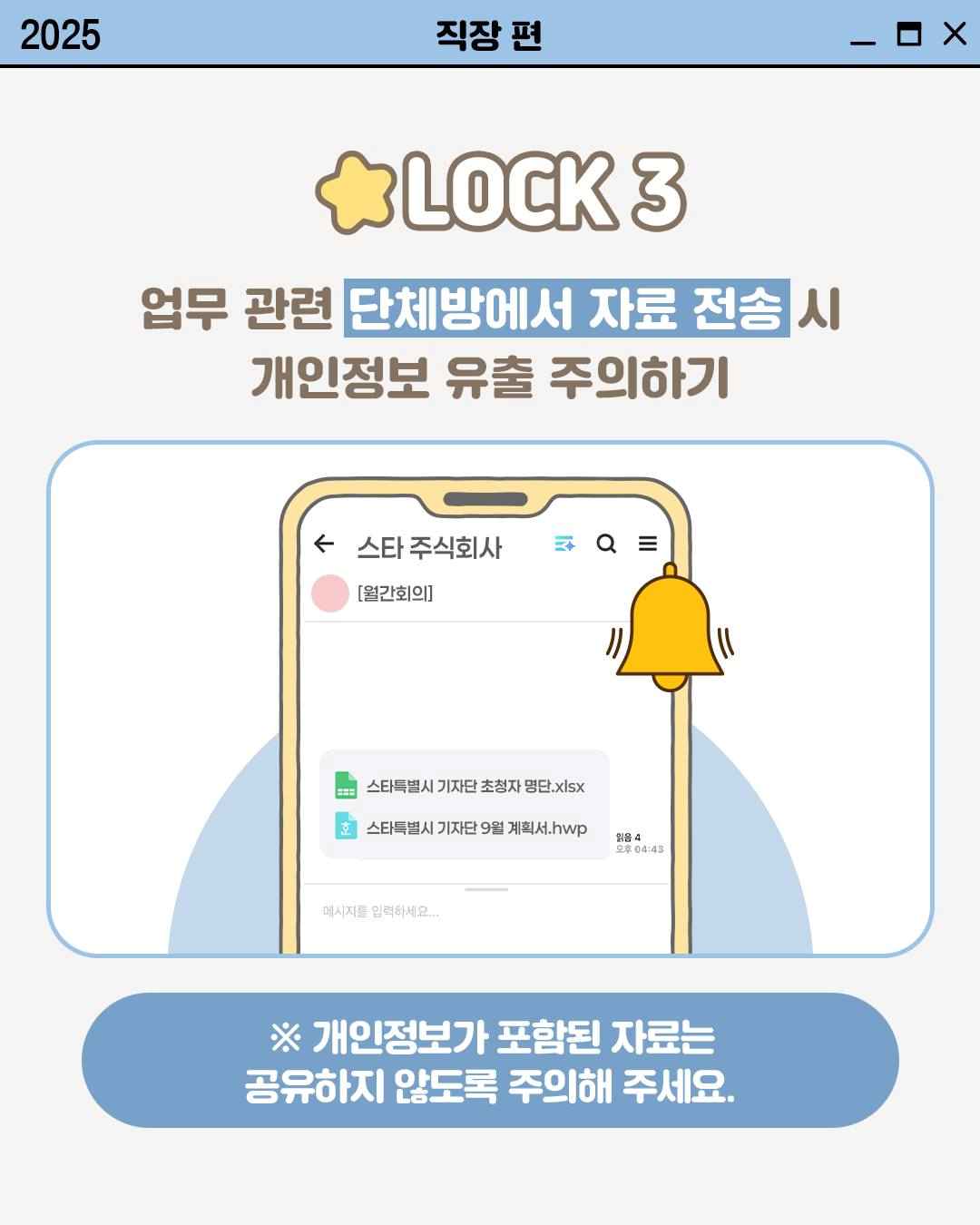 LOCK 3

업무 관련 단체방에 자료 전송 시
개인정보 유출 주의하기

스타 주식회사
[월간회의]
스타특별시 기자단 초청단 명단.xlsx
스타특별시 기자단 9월 계획서.hwp

※ 개인정보가 포함된 자료는
공유하지 않도록 주의해주세요.