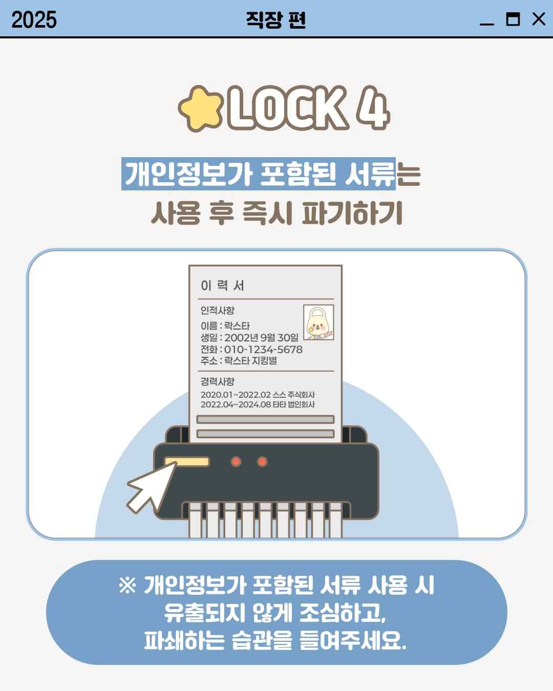 LOCK 4

개인정보가 포함된 서류는
사용 후 즉시 파기하기

이력서
인적사항
이름: 락스타
생일 : 2002년 9월 30일
전화 : 010-1234-5678
주소: 락스타 지킹별
경력사항
2020.01~2022.02 스스 주식회사
2022.04~2024.08 타타 법인회사

※ 개인정보가 포함된 서류 사용 시
유출되지 않게 조심하고,
파쇄하는 습관을 들여주세요.