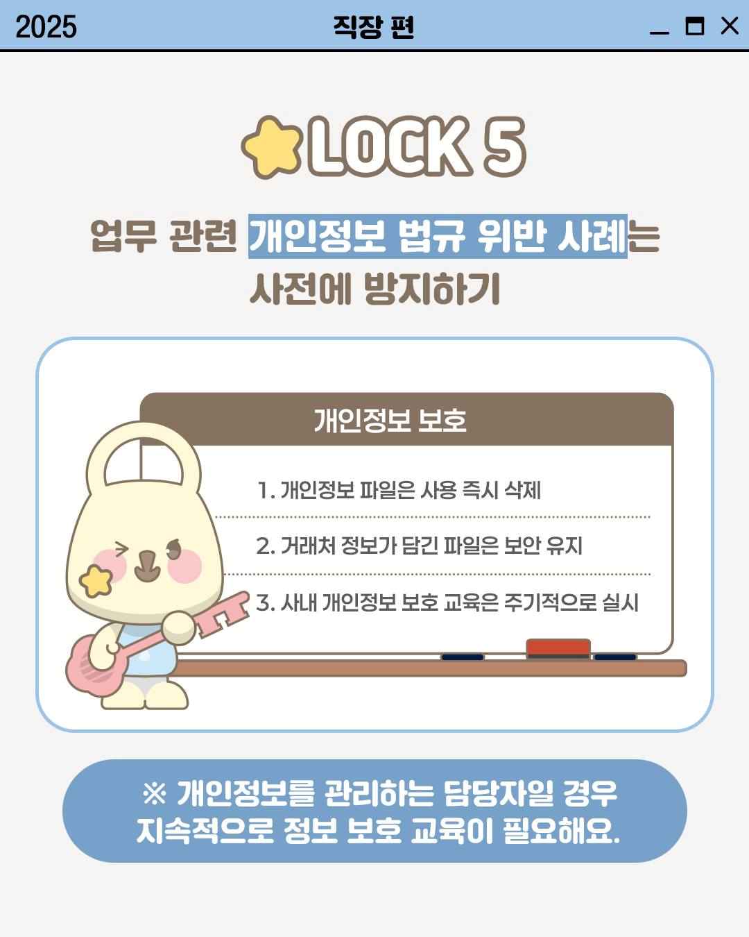 LOCK 5

업무 관련 개인정보 법규 위반 사례는
사전에 방지하기

개인정보 보호
1. 개인정보 파일은 사용 즉시 삭제
2. 거래처 정보가 담긴 파일은 보안 유지
3. 사내 개인정보 보호 교육은 주기적으로 실시


※ 개인정보를 관리하는 담당자일 경우
지속적으로 정보 보호 교육이 필요해요.