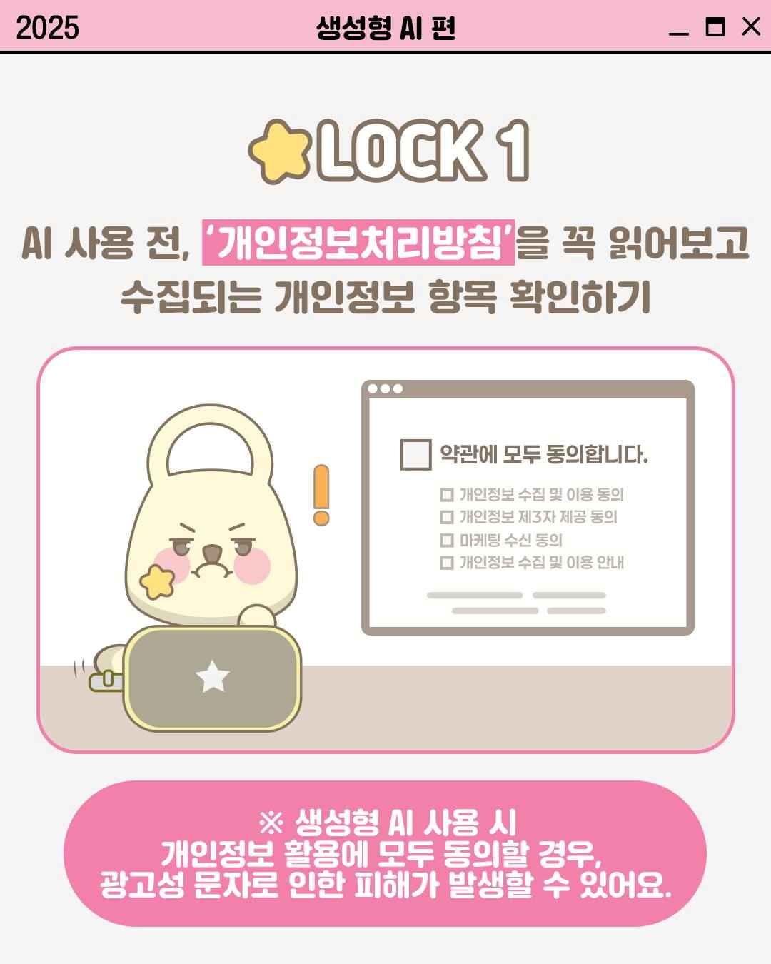 LOCK 1

AI 사용 전, '개인정보처리방침'을 꼭 읽어보고
수집되는 개인정보 항목 확인하기

약관에 모두 동의합니다.
□ 개인정보 수집 및 이용 동의
□ 개인정보 제3자 제공 동의
□ 마케팅 수신 동의
□ 개인정보 수집 및 이용 안내

※ 생성형 AI 사용 시
개인정보 활용에 모두 동의할 경우,
광고성 문자로 인한 피해가 발생할 수 있어요.
