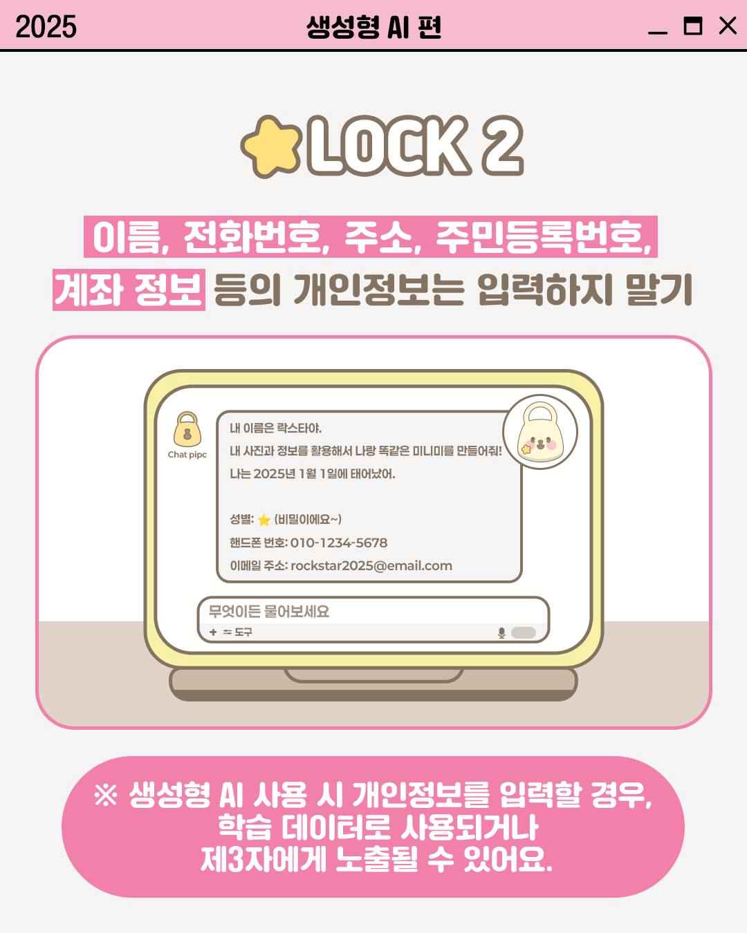 LOCK 2

이름, 전화번호, 주소, 주민등록번호,
계좌 정보 등의 개인정보는 입력하지 말기

Chat pipc
내 이름은 락스타야.
내 사진과 정보를 활용해서 나랑 똑같은 미니미를 만들어줘!
나는 2025년 1월 1일에 태어났어.
성별: (비밀이에요~)
핸드폰번호: 010-1234-5678
이메일 주소: rockstar2025@email.com

※ 생성형 AI 사용 시 개인정보를 입력할 경우,
학습 데이터로 사용되거나
제3자에게 노출될 수 있어요.
