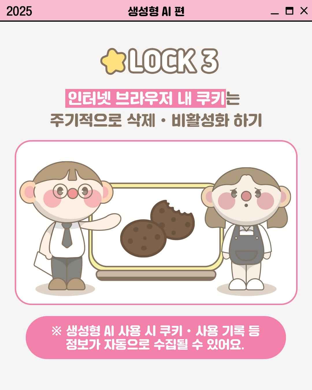 LOCK 3

인터넷 브라우저 내 쿠키는
주기적으로 삭제•비활성화 하기

※ 생성형 AI 사용 시 쿠키•사용 기록 등
정보가 자동으로 수집될 수 있어요.