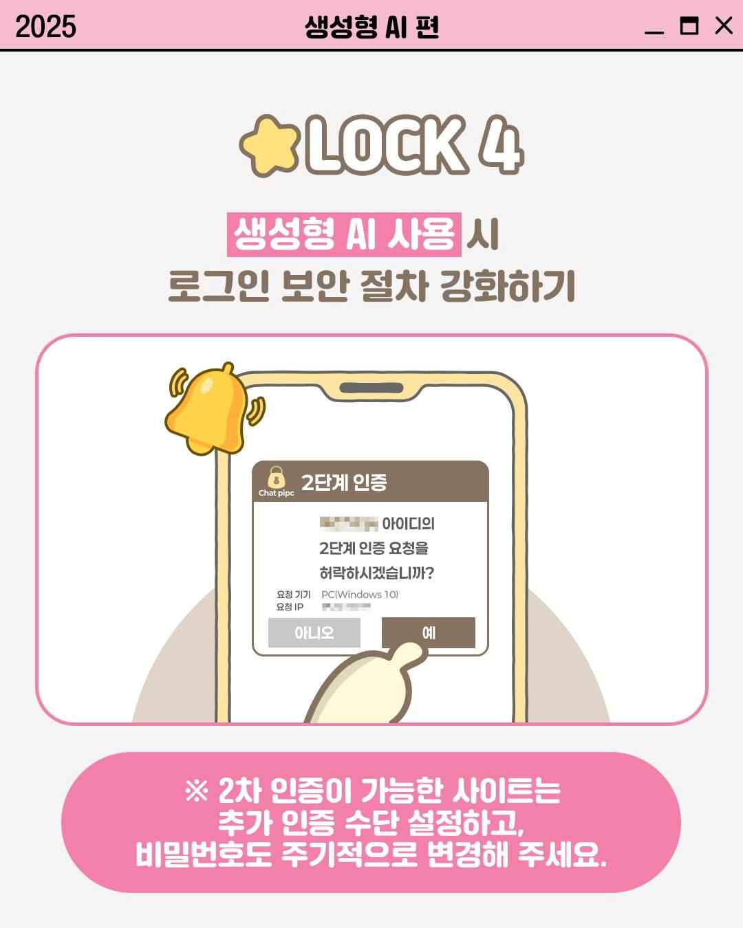 LOCK 4

생성형 AI 사용시
로그인 보안 절차 강화하기

Chat pipc 2단계 인증
0000 아이디의
2단계 인증 요청을
허락하시겠습니까?

요청 기기 PC(Windows 10)
요청 IP 0000000

※ 2차 인증이 가능한 사이트는
추가 인증 수단 설정하고,
비밀번호도 주기적으로 변경해 주세요.