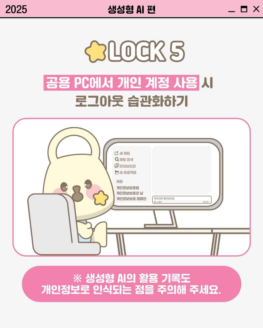 LOCK 5

공용 PC에서 개인 계정 사용 시
로그아웃 습관화하기

※ 생성형 AI의 활용 기록도
개인정보로 인식되는 점을 주의해 주세요.