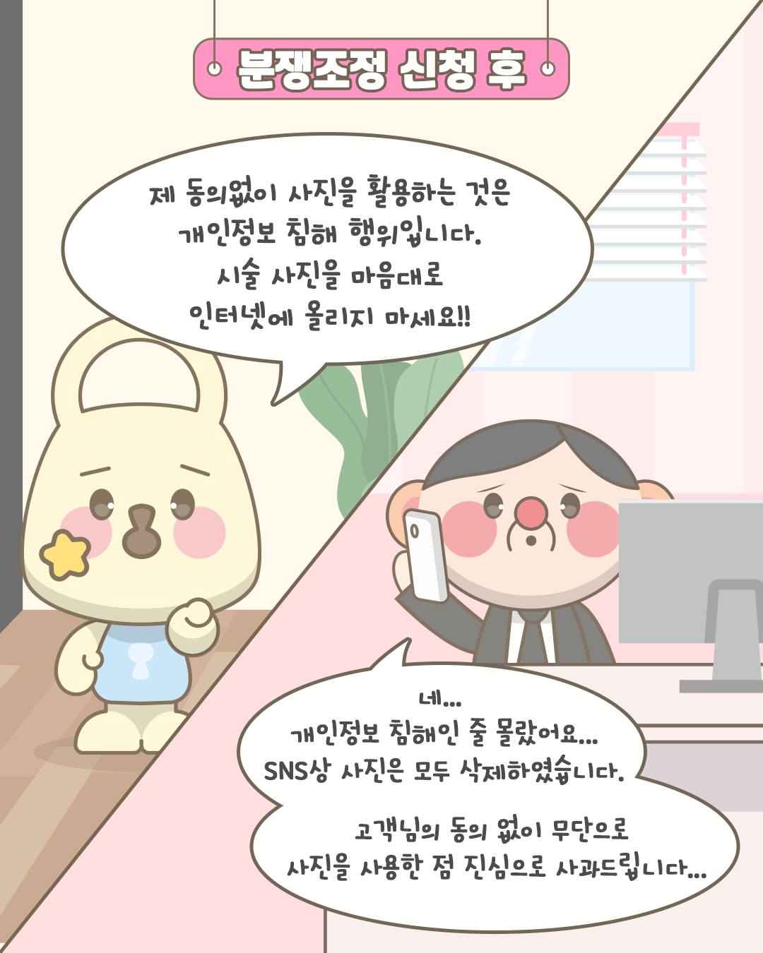 분쟁조정 신청 후

제 동의없이 사진을 활용하는 것은
개인정보 침해 행위입니다.
시술 사진을 마음대로
인터넷에 올리지 마세요!!

네...
개인정보 침해인 줄 몰랐어요...
SNS상 사진은 모두 삭제하였습니다.
고객님의 동의 없이 무단으로
사진을 사용한 점 진심으로 사과드립니다...