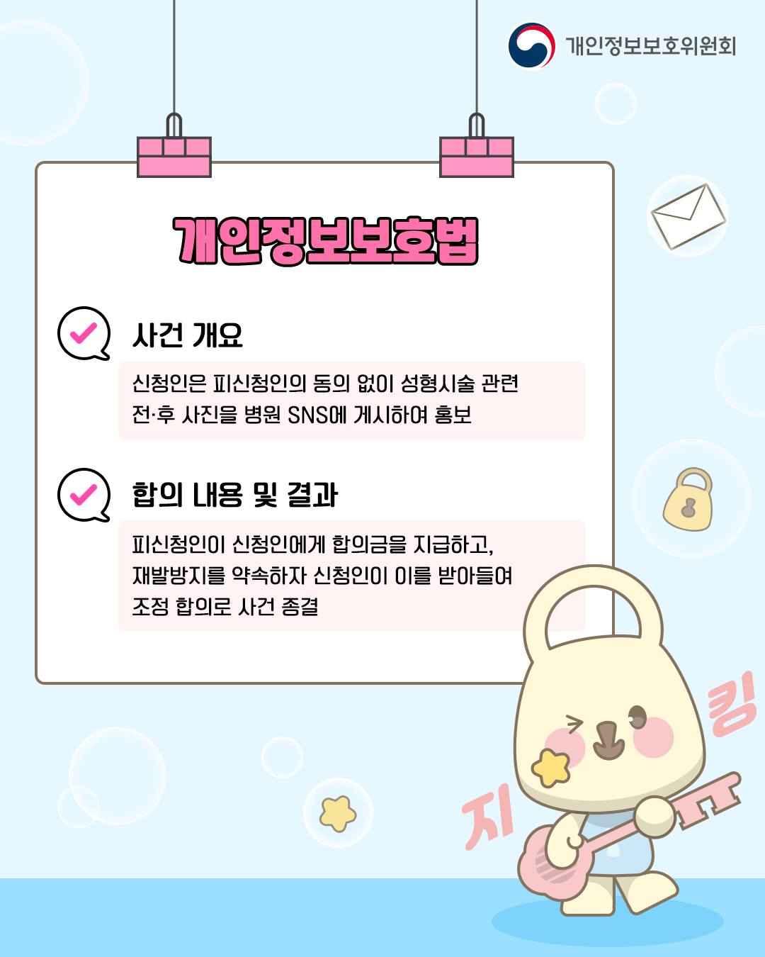 개인정보보호법

✓ 사건 개요
신청인은 피신청인의 동의 없이 성형시술 관련
전후 사진을 병원 SNS에 게시하여 홍보

✓ 합의 내용 및 결과
피신청인이 신청인에게 합의금을 지급하고,
재발방지를 약속하자 신청인이 이를 받아들여
조정 합의로 사건 종결
