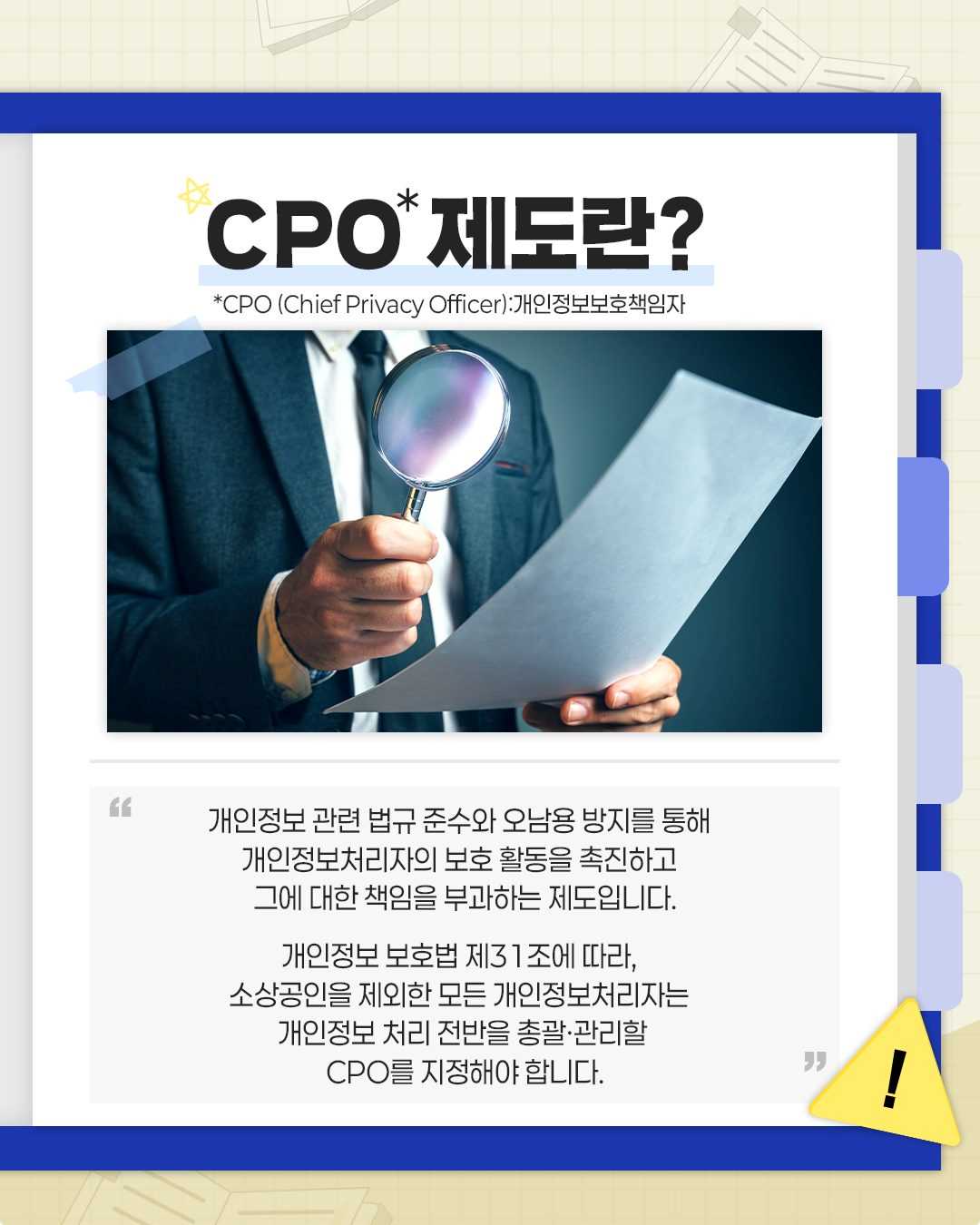 CPO* 제도란?
*CPO (Chief Privacy Officer):개인정보보호책임자

개인정보 관련 법규 준수와 오남용 방지를 통해
개인정보처리자의 보호 활동을 촉진하고
그에 대한 책임을 부과하는 제도입니다.

개인정보 보호법 제31조에 따라,
소상공인을 제외한 모든 개인정보처리자는
개인정보 처리 전반을 총괄·관리할
CPO를 지정해야 합니다.