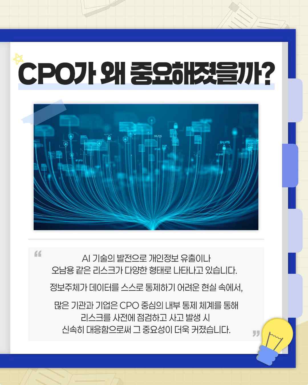 CPO가 왜 중요해졌을까?

AI 기술의 발전으로 개인정보 유출이나
오남용 같은 리스크가 다양한 형태로 나타나고 있습니다.

정보주체가 데이터를 스스로 통제하기 어려운 현실 속에서,

많은 기관과 기업은 CPO 중심의 내부 통제 체계를 통해
리스크를 사전에 점검하고 사고 발생 시
신속히 대응함으로써 그 중요성이 더욱 커졌습니다.