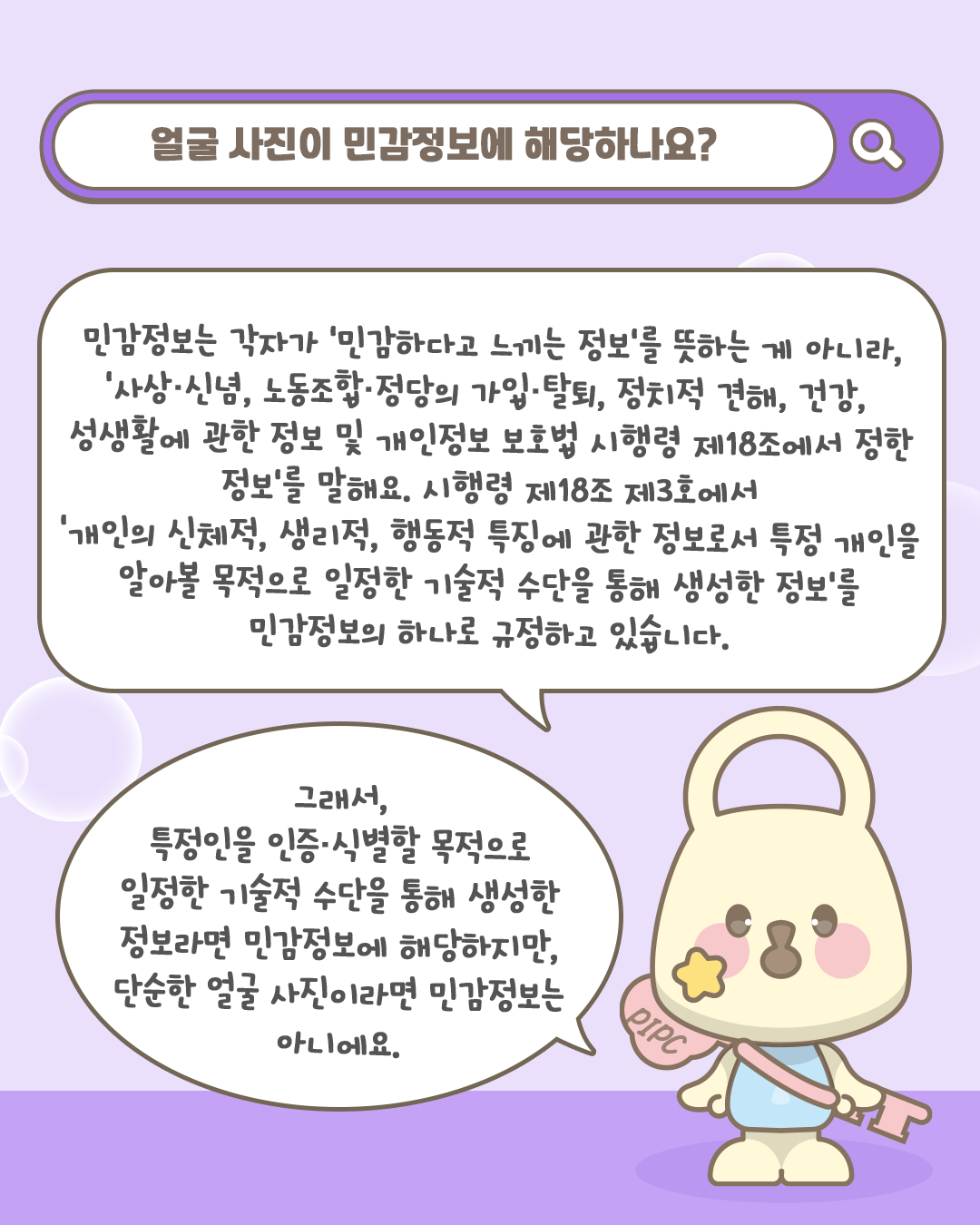 얼굴 사진이 민감정보에 해당하나요?

민감정보는 각자가 '민감하다고 느끼는 정보'를 뜻하는 게 아니라, 
'사상·신념, 노동조합·정당의 가입·탈퇴, 정치적 견해, 건강, 성생활에 관한 정보
및 개인정보 보호법 시행령 제18조에서 정한 정보'를 말해요. 
시행령 제18조 제3호에서 '개인의 신체적, 생리적, 행동적 특징에 관한 정보로서
특정 개인을 알아볼 목적으로 일정한 기술적 수단을 통해 생성한 정보'를
민감정보의 하나로 규정하고 있습니다.

그래서, 특정인을 인증·식별할 목적으로
일정한 기술적 수단을 통해 생성한 정보라면
민감정보에 해당하지만,
단순한 얼굴 사진이라면 민감정보는 아니에요.